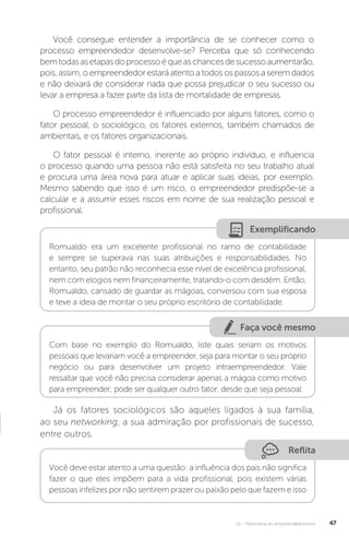 U1 - Panorama do empreendedorismo 47
Você consegue entender a importância de se conhecer como o
processo empreendedor desenvolve-se? Perceba que só conhecendo
bemtodasasetapasdoprocessoéqueaschancesdesucessoaumentarão,
pois,assim,oempreendedorestaráatentoatodosospassosaseremdados
e não deixará de considerar nada que possa prejudicar o seu sucesso ou
levar a empresa a fazer parte da lista de mortalidade de empresas.
O processo empreendedor é influenciado por alguns fatores, como o
fator pessoal, o sociológico, os fatores externos, também chamados de
ambientais, e os fatores organizacionais.
O fator pessoal é interno, inerente ao próprio indivíduo, e influencia
o processo quando uma pessoa não está satisfeita no seu trabalho atual
e procura uma área nova para atuar e aplicar suas ideias, por exemplo.
Mesmo sabendo que isso é um risco, o empreendedor predispõe-se a
calcular e a assumir esses riscos em nome de sua realização pessoal e
profissional.
Exemplificando
Romualdo era um excelente profissional no ramo de contabilidade
e sempre se superava nas suas atribuições e responsabilidades. No
entanto, seu patrão não reconhecia esse nível de excelência profissional,
nem com elogios nem financeiramente, tratando-o com desdém. Então,
Romualdo, cansado de guardar as mágoas, conversou com sua esposa
e teve a ideia de montar o seu próprio escritório de contabilidade.
Faça você mesmo
Com base no exemplo do Romualdo, liste quais seriam os motivos
pessoais que levariam você a empreender, seja para montar o seu próprio
negócio ou para desenvolver um projeto intraempreendedor. Vale
ressaltar que você não precisa considerar apenas a mágoa como motivo
para empreender; pode ser qualquer outro fator, desde que seja pessoal.
Já os fatores sociológicos são aqueles ligados à sua família,
ao seu networking, a sua admiração por profissionais de sucesso,
entre outros.
Reflita
Você deve estar atento a uma questão: a influência dos pais não significa
fazer o que eles impõem para a vida profissional, pois existem várias
pessoas infelizes por não sentirem prazer ou paixão pelo que fazem e isso
 