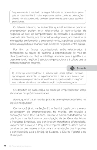 U1 - Panorama do empreendedorismo
48
frequentemente é resultado de seguir fielmente as ordens dadas pelos
pais. A nossa família é muito importante, assim como as orientações
que ela nos dá, porém, não deve ser determinante para nossas escolhas
profissionais.
Os fatores externos, ou ambientais, que influenciam o processo
empreendedor podem estar relacionados às oportunidades de
negócios, ao nível de competitividade do mercado, à quantidade e
qualidade dos clientes, aos fornecedores disponíveis, aos investidores
interessados em fomentar o empreendimento, às políticas públicas de
incentivo à abertura e manutenção de novos negócios, entre outros.
Por fim, os fatores organizacionais estão relacionados à
composição da equipe de trabalho, à disponibilidade de mão de
obra (qualificada ou não), à estratégia adotada para a gestão e o
crescimento do negócio, à estrutura organizacional e à cultura que se
pretende firmar na empresa.
Assimile
O processo empreendedor é influenciado pelos fatores pessoais,
sociológicos, ambientais e organizacionais e são esses fatores que
estimulam o empreendedor a identificar uma oportunidade no negócio,
que pode ser atendida a partir da execução do plano de negócio.
Os detalhes de cada etapa do processo empreendedor serão
abordados nas próximas unidades.
Agora, que tal tratarmos das práticas de empreendedorismo no
Brasil e no mundo?
Como você já viu na Seção 1.1, o Brasil é o país com a maior
porcentagem de empreendedores no mundo, em relação à
população entre 18 e 64 anos. Praticar o empreendedorismo no
país ficou mais fácil com a promulgação da Lei Geral das Micro
e Pequenas Empresas, que conferiu um tratamento diferenciado,
favorecendo as Micro e Pequenas Empresas (MPEs), assim como
considerou um regime único para a arrecadação dos impostos
e contribuições para a União, os Estados, o Distrito Federal e os
Municípios.
 