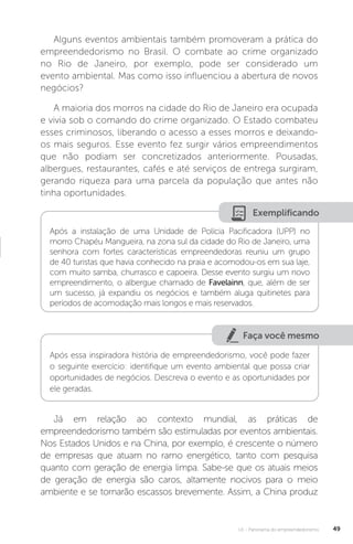 U1 - Panorama do empreendedorismo 49
Alguns eventos ambientais também promoveram a prática do
empreendedorismo no Brasil. O combate ao crime organizado
no Rio de Janeiro, por exemplo, pode ser considerado um
evento ambiental. Mas como isso influenciou a abertura de novos
negócios?
A maioria dos morros na cidade do Rio de Janeiro era ocupada
e vivia sob o comando do crime organizado. O Estado combateu
esses criminosos, liberando o acesso a esses morros e deixando-
os mais seguros. Esse evento fez surgir vários empreendimentos
que não podiam ser concretizados anteriormente. Pousadas,
albergues, restaurantes, cafés e até serviços de entrega surgiram,
gerando riqueza para uma parcela da população que antes não
tinha oportunidades.
Exemplificando
Após a instalação de uma Unidade de Polícia Pacificadora (UPP) no
morro Chapéu Mangueira, na zona sul da cidade do Rio de Janeiro, uma
senhora com fortes características empreendedoras reuniu um grupo
de 40 turistas que havia conhecido na praia e acomodou-os em sua laje,
com muito samba, churrasco e capoeira. Desse evento surgiu um novo
empreendimento, o albergue chamado de Favelainn, que, além de ser
um sucesso, já expandiu os negócios e também aluga quitinetes para
períodos de acomodação mais longos e mais reservados.
Faça você mesmo
Após essa inspiradora história de empreendedorismo, você pode fazer
o seguinte exercício: identifique um evento ambiental que possa criar
oportunidades de negócios. Descreva o evento e as oportunidades por
ele geradas.
Já em relação ao contexto mundial, as práticas de
empreendedorismo também são estimuladas por eventos ambientais.
Nos Estados Unidos e na China, por exemplo, é crescente o número
de empresas que atuam no ramo energético, tanto com pesquisa
quanto com geração de energia limpa. Sabe-se que os atuais meios
de geração de energia são caros, altamente nocivos para o meio
ambiente e se tornarão escassos brevemente. Assim, a China produz
 