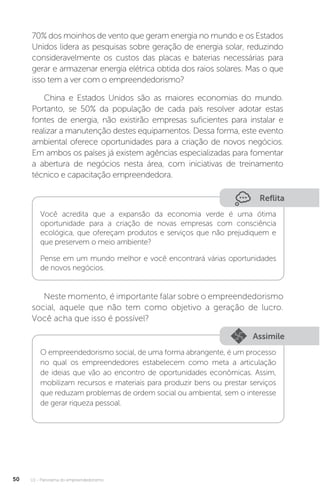 U1 - Panorama do empreendedorismo
50
Reflita
Você acredita que a expansão da economia verde é uma ótima
oportunidade para a criação de novas empresas com consciência
ecológica, que ofereçam produtos e serviços que não prejudiquem e
que preservem o meio ambiente?
Pense em um mundo melhor e você encontrará várias oportunidades
de novos negócios.
Neste momento, é importante falar sobre o empreendedorismo
social, aquele que não tem como objetivo a geração de lucro.
Você acha que isso é possível?
Assimile
O empreendedorismo social, de uma forma abrangente, é um processo
no qual os empreendedores estabelecem como meta a articulação
de ideias que vão ao encontro de oportunidades econômicas. Assim,
mobilizam recursos e materiais para produzir bens ou prestar serviços
que reduzam problemas de ordem social ou ambiental, sem o interesse
de gerar riqueza pessoal.
70% dos moinhos de vento que geram energia no mundo e os Estados
Unidos lidera as pesquisas sobre geração de energia solar, reduzindo
consideravelmente os custos das placas e baterias necessárias para
gerar e armazenar energia elétrica obtida dos raios solares. Mas o que
isso tem a ver com o empreendedorismo?
China e Estados Unidos são as maiores economias do mundo.
Portanto, se 50% da população de cada país resolver adotar estas
fontes de energia, não existirão empresas suficientes para instalar e
realizar a manutenção destes equipamentos. Dessa forma, este evento
ambiental oferece oportunidades para a criação de novos negócios.
Em ambos os países já existem agências especializadas para fomentar
a abertura de negócios nesta área, com iniciativas de treinamento
técnico e capacitação empreendedora.
 