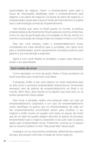 U1 - Panorama do empreendedorismo
52
oportunidade de negócio. Assim, o empreendedor parte para a
busca de informações detalhadas sobre o empreendimento para
elaborar o seu plano de negócios. De posse do plano de negócios, o
empreendedor estará apto a buscar fontes de financiamento e poderá
fazer a administração correta do empreendimento.
Vale lembrar que, tanto no Brasil quanto no mundo, as práticas
empreendedoras são fortemente influenciadas por eventos ambientais,
como no caso da pacificação das comunidades no Rio de Janeiro e o
incentivo à produção de energia limpa nos Estados Unidos e na China.
Para isto, você estudou sobre o empreendedorismo social,
considerado por trazer benefício para a sociedade, sem gerar lucro
para o empreendedor, porém apresentando resultados positivos para
garantir a sua manutenção e expansão.
Agora é com você! Realize as atividades, a seguir, para reforçar e
avaliar o seu aprendizado.
Sem medo de errar
Como abordado no início da seção, Pedro e Paula acordaram de
trazer exemplos que comprovem suas ideias.
A proposta, então, é que você elabore um texto explicando para
os dois como o processo empreendedor desenvolve-se, fornecendo
exemplos reais de práticas de empreendedorismo no Brasil e no
mundo. Além disso, deve decidir se há alguém que está certo ou se
ambos apresentam ideias válidas.
Para iniciar a atividade, realize uma pesquisa sobre um caso de
empreendedorismo corporativo e um caso de empreendedorismo
social. Identifique os passos que os empreendedores de cada um
dos empreendimentos encontrados deram para constituir o seu
negócio e então monte um quadro com todos os passos, de modo
que de um lado do quadro estejam descritos os passos do processo
empreendedor para o negócio corporativo e do outro lado os passos
dados pelo empreendedor social. Finalmente, conclua se os passos
são os mesmos listados no item “Não pode faltar” dessa seção.
Investigue um ou mais eventos ambientais, diferentes dos expostos
até aqui, que possam estimular a criação de novos negócios.
 