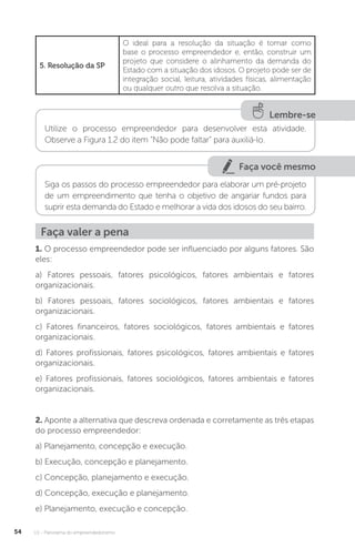 U1 - Panorama do empreendedorismo
54
5. Resolução da SP
O ideal para a resolução da situação é tomar como
base o processo empreendedor e, então, construir um
projeto que considere o alinhamento da demanda do
Estado com a situação dos idosos. O projeto pode ser de
integração social, leitura, atividades físicas, alimentação
ou qualquer outro que resolva a situação.
Lembre-se
Utilize o processo empreendedor para desenvolver esta atividade.
Observe a Figura 1.2 do item “Não pode faltar” para auxiliá-lo.
Faça você mesmo
Siga os passos do processo empreendedor para elaborar um pré-projeto
de um empreendimento que tenha o objetivo de angariar fundos para
suprir esta demanda do Estado e melhorar a vida dos idosos do seu bairro.
Faça valer a pena
1. O processo empreendedor pode ser influenciado por alguns fatores. São
eles:
a) Fatores pessoais, fatores psicológicos, fatores ambientais e fatores
organizacionais.
b) Fatores pessoais, fatores sociológicos, fatores ambientais e fatores
organizacionais.
c) Fatores financeiros, fatores sociológicos, fatores ambientais e fatores
organizacionais.
d) Fatores profissionais, fatores psicológicos, fatores ambientais e fatores
organizacionais.
e) Fatores profissionais, fatores sociológicos, fatores ambientais e fatores
organizacionais.
2. Aponte a alternativa que descreva ordenada e corretamente as três etapas
do processo empreendedor:
a) Planejamento, concepção e execução.
b) Execução, concepção e planejamento.
c) Concepção, planejamento e execução.
d) Concepção, execução e planejamento.
e) Planejamento, execução e concepção.
 
