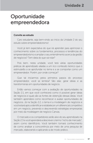 U2 - Oportunidade empreendedora 57
Unidade 2
Oportunidade
empreendedora
Convite ao estudo
Caro estudante, seja bem-vindo ao início da Unidade 2 do seu
estudo sobre empreendedorismo!
Você já tem expectativa do que irá aprender para aprimorar o
conhecimento sobre os fundamentos, processos e tendências do
empreendedorismo e ampliar o seu entendimento acerca da gestão
de negócios? Tem ideia do que vai rolar?
Pois bem, nesta unidade, você terá várias oportunidades
práticas de aprendizado aliadas a um rico conteúdo teórico que o
estimularão a se aprofundar no tema e a se comportar como um
empreendedor. Porém, por onde começar?
Que tal iniciarmos pelos primeiros passos do processo
empreendedor, você se lembra? São elas: gerar ideias e as
transformá-las em oportunidades de negócio.
Então vamos começar com a avaliação de oportunidades na
Seção 2.1, em que você conhecerá como é possível gerar ideias
de negócios e quais são as fontes de obtenção dessas ideias. Você
também aprenderá como reconhecer e avaliar oportunidades de
negócios. Já na Seção 2.2, o tema é a modelagem de negócios e
vocêestaráaptoaidentificareestabelecerumdiferencialcompetitivo
em um negócio, prevendo e descrevendo estratégias empresariais
por meio da modelagem de negócio Canvas.
O mercado e os competidores serão alvo do seu aprendizado na
Seção2.3evocêaprenderáadescreverotermo“nichodemercado”,
assim como identificá-lo. Você também tomará conhecimento
de como analisar a concorrência por meio de uma pesquisa de
mercado, elaborando e aplicando-a de modo prático.
 
