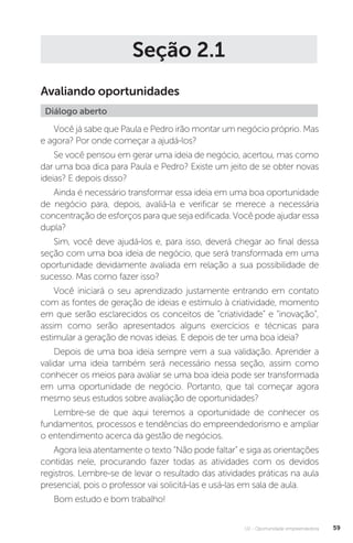 U2 - Oportunidade empreendedora 59
Seção 2.1
Avaliando oportunidades
Diálogo aberto
Você já sabe que Paula e Pedro irão montar um negócio próprio. Mas
e agora? Por onde começar a ajudá-los?
Se você pensou em gerar uma ideia de negócio, acertou, mas como
dar uma boa dica para Paula e Pedro? Existe um jeito de se obter novas
ideias? E depois disso?
Ainda é necessário transformar essa ideia em uma boa oportunidade
de negócio para, depois, avaliá-la e verificar se merece a necessária
concentração de esforços para que seja edificada. Você pode ajudar essa
dupla?
Sim, você deve ajudá-los e, para isso, deverá chegar ao final dessa
seção com uma boa ideia de negócio, que será transformada em uma
oportunidade devidamente avaliada em relação a sua possibilidade de
sucesso. Mas como fazer isso?
Você iniciará o seu aprendizado justamente entrando em contato
com as fontes de geração de ideias e estímulo à criatividade, momento
em que serão esclarecidos os conceitos de “criatividade” e “inovação”,
assim como serão apresentados alguns exercícios e técnicas para
estimular a geração de novas ideias. E depois de ter uma boa ideia?
Depois de uma boa ideia sempre vem a sua validação. Aprender a
validar uma ideia também será necessário nessa seção, assim como
conhecer os meios para avaliar se uma boa ideia pode ser transformada
em uma oportunidade de negócio. Portanto, que tal começar agora
mesmo seus estudos sobre avaliação de oportunidades?
Lembre-se de que aqui teremos a oportunidade de conhecer os
fundamentos, processos e tendências do empreendedorismo e ampliar
o entendimento acerca da gestão de negócios.
Agora leia atentamente o texto “Não pode faltar” e siga as orientações
contidas nele, procurando fazer todas as atividades com os devidos
registros. Lembre-se de levar o resultado das atividades práticas na aula
presencial, pois o professor vai solicitá-las e usá-las em sala de aula.
Bom estudo e bom trabalho!  
 