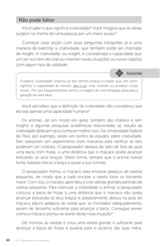 U2 - Oportunidade empreendedora
60
Não pode faltar
Você sabe o que significa criatividade? Você imagina que as ideias
surgem na mente de uma pessoa por um mero acaso?
Começar essa seção com duas perguntas intrigantes já é uma
maneira de exercitar a criatividade, que também pode ser chamada
de insight. A criatividade, ou insight, é considerada a capacidade que
um ser vivo tem de criar ou inventar novas situações ou novos objetos
com algum tipo de utilidade.
Assimile
Você percebeu que a definição de criatividade não considerou que
ela seja apenas uma capacidade humana?
Os animais, de um modo em geral, também são criativos e tem
insights e algumas pesquisas acadêmicas relacionadas ao estudo da
criatividade dedicam-se a conhecer melhor isso. Na Universidade Federal
do Pará, por exemplo, existe um centro de estudos sobre criatividade.
Eles realizaram um experimento com macacos para verificar se eles
poderiam ser criativos. O pesquisador deixava do lado de fora da jaula
uma bacia com frutas, a uma distância que o macaco podia alcançar
esticando os seus braços. Desta forma, sempre que o animal tivesse
fome, bastava esticar o braço e puxar a sua comida.
O pesquisador treinou o macaco para encaixar pedaços de varetas
pequenas, de modo que a cada encaixe a vareta fosse se tornando
maior. Com isso, o macaco aprendeu a criar varetas grandes partindo de
varetas pequenas. Para estimular a criatividade o animal, o pesquisador
colocou a bacia de frutas a uma distância que o macaco não podia
alcançar esticando os seus braços e, paralelamente, deixou na jaula do
macaco alguns pedaços de vareta que, se montados adequadamente,
seriam de tamanho suficiente para alcançar a bacia. Consegue prever
como o macaco portou-se diante desta nova situação?
Ele montou as varetas e criou uma vareta grande o suficiente para
alcançar a bacia de frutas e puxá-la para o alcance das suas mãos.
A palavra “criatividade” originou-se dos termos creatus e creare, que, em Latim,
significa “a capacidade de crescer, dar à luz, criar, inventar ou produzir coisas
novas”. Por isso frequentemente vemos a imagem de uma lâmpada associada à
geração de uma ideia.
 