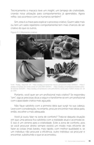 U2 - Oportunidade empreendedora 61
Tecnicamente o macaco teve um insight, um lampejo de criatividade,
criando nova utilização para comportamentos já aprendidos. Agora
reflita: isso acontece com os humanos também?
Sim, esta é a chave para explicar o processo criativo. Quem sabe mais
ou tem um vasto repertório comportamental tem mais chances de ser
criativo do que os outros.
Figura 2.1 | Momento criativo
Fonte: Pixabay. Disponível em: <https://pixabay.com/pt/primaz-macaco-pensamento-imitar-1019101/>; <https://
pixabay.com/pt/pau-de-canela-canela-em-p%C3%B3-514243/>; <https://pixabay.com/pt/banana-amarela-cacho-
de-bananas-1025109/>; <https://pixabay.com/pt/banana-corte-pe%C3%A7as-canela-placa-713057/>.Acesso em: 19
jan. 2016.
Portanto, você quer ser um profissional mais criativo? Se respondeu
“sim”, siga as preciosas dicas a seguir e transforme-se em um profissional
com capacidade criativa mais aguçada.
Não fique satisfeito com a primeira ideia que surgir na sua cabeça.
Leve-a em consideração, no entanto, procure encontrar mais ideias para,
então, escolher a mais adequada.
Você já ouviu falar na zona de conforto? Trata-se daquela situação
em que uma pessoa fica satisfeita com a realidade atual e acomoda-se.
E isso é um veneno para a criatividade. Evite a zona de conforto, pois
se você procurar direito sempre existirá um modo mais eficiente de
fazer as coisas (mais barato, mais rápido, com melhor qualidade) e, se
um indivíduo não procurar a eficiência, outro indivíduo vai procurar e
encontrar, substituindo o que se acomodou.
 