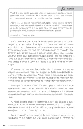 U2 - Oportunidade empreendedora
62
Reflita
Você já se deu conta que pode estar em sua zona de conforto? Você
pode estar acomodado com a sua atual situação profissional e fazendo
as coisas mecanicamente porque assim está funcionando.
Mas você já viu alguém nessa mesma situação? Muitas pessoas perdem
o emprego ou uma oportunidade e ficam se lamentando que nada
dá certo e empurrando a culpa para os outros, com sentimentos de
perseguição. Afinal, é sempre mais fácil culpar outra pessoa.
Pense nisso. Pensar faz bem!
A curiosidade é uma fonte de novas ideias, portanto, não tenha
vergonha de ser curioso. Investigue e procure conhecer as causas
e os efeitos das coisas que acontecem ao seu redor, não reproduza
tarefas mecanicamente, pois isso o levará à zona de conforto. Vale
lembrar que, ao ser curioso e propor novas ideias, você escutará
algumas frases feitas para desestimulá-lo, como: “isso não dará certo”,
“time que está ganhando não se mexe”, “é melhor deixar como está”.
Fuja dessas âncoras e quebre as resistências para aumentar os seus
insights.
Como o caso da pesquisa envolvendo o macaco mostrou, os
insights não saem do nada, eles surgem da fusão ou adaptação de
conhecimentos já adquiridos. Assim, deixe o alquimista que existe
dentro de você agir livremente, associando, adaptando, modificando e
combinando os comportamentos do seu repertório comportamental.
Não guarde as suas ideias em uma gaveta. Tenha iniciativa e
apresente-as para outras pessoas, procurando conversar com
aquelas que não pensam como você, pois a divergência é uma fonte
de criatividade que manterá você em contato com outros pontos de
vista.
O nosso cérebro precisa de estímulos. Então, seja eclético e ouça
músicas de estilos diferentes do seu gosto musical, ou seja, se gosta
de samba, escute rock e música clássica; se gosta de rock, procure
ouvir jazz ou um bom sertanejo de raiz.
Faça coisas diferentes, conheça lugares diferentes, pode ser no
seu bairro, na sua cidade, no seu Estado, no seu país ou mesmo no
 
