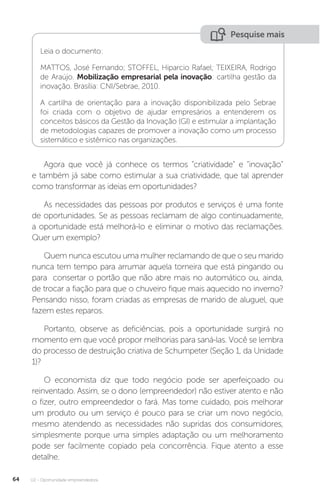 U2 - Oportunidade empreendedora
64
Pesquise mais
Leia o documento:
MATTOS, José Fernando; STOFFEL, Hiparcio Rafael; TEIXEIRA, Rodrigo
de Araújo. Mobilização empresarial pela inovação: cartilha gestão da
inovação. Brasília: CNI/Sebrae, 2010.
A cartilha de orientação para a inovação disponibilizada pelo Sebrae
foi criada com o objetivo de ajudar empresários a entenderem os
conceitos básicos da Gestão da Inovação (GI) e estimular a implantação
de metodologias capazes de promover a inovação como um processo
sistemático e sistêmico nas organizações.
Agora que você já conhece os termos “criatividade” e “inovação”
e também já sabe como estimular a sua criatividade, que tal aprender
como transformar as ideias em oportunidades?
As necessidades das pessoas por produtos e serviços é uma fonte
de oportunidades. Se as pessoas reclamam de algo continuadamente,
a oportunidade está melhorá-lo e eliminar o motivo das reclamações.
Quer um exemplo?
Quem nunca escutou uma mulher reclamando de que o seu marido
nunca tem tempo para arrumar aquela torneira que está pingando ou
para consertar o portão que não abre mais no automático ou, ainda,
de trocar a fiação para que o chuveiro fique mais aquecido no inverno?
Pensando nisso, foram criadas as empresas de marido de aluguel, que
fazem estes reparos.
Portanto, observe as deficiências, pois a oportunidade surgirá no
momento em que você propor melhorias para saná-las. Você se lembra
do processo de destruição criativa de Schumpeter (Seção 1, da Unidade
1)?
O economista diz que todo negócio pode ser aperfeiçoado ou
reinventado. Assim, se o dono (empreendedor) não estiver atento e não
o fizer, outro empreendedor o fará. Mas tome cuidado, pois melhorar
um produto ou um serviço é pouco para se criar um novo negócio,
mesmo atendendo as necessidades não supridas dos consumidores,
simplesmente porque uma simples adaptação ou um melhoramento
pode ser facilmente copiado pela concorrência. Fique atento a esse
detalhe.
 