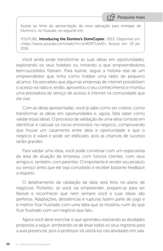 U2 - Oportunidade empreendedora
66
Pesquise mais
Assista ao filme da apresentação da nova aplicação para entregas da
Domino’s, no Youtube, no seguinte link:
YOUTUBE. Introducing the Domino's DomiCopter. 2013. Disponível em:
<https://www.youtube.com/watch?v=on4DRTUvst0>. Acesso em: 19 jan.
2016.
Você ainda pode transformar as suas ideias em oportunidades,
explorando os seus hobbies ou imitando o que empreendedores
bem-sucedidos fizeram. Para ilustrar, segue a história real de um
empreendedor que tinha como hobbie uma rádio de pequeno
alcance. Ele percebeu que algumas empresas de internet possibilitam
o acesso via rádio e, então, aproveitou o seu conhecimento e montou
uma prestadora de serviço de acesso à internet na comunidade que
ele vive.
Com as ideias apresentadas, você já sabe como ser criativo, como
transformar as ideias em oportunidades e, agora, falta saber como
validar essas ideias. O processo de validação de uma ideia consiste em
identificar e calcular os riscos envolvidos no negócio, comprovando
que houve um casamento entre ideia e oportunidade e que o
negócio é viável e pode ser edificado, pois as chances de sucesso
serão grandes.
Para validar uma ideia, você pode conversar com um especialista
da área de atuação da empresa, com futuros clientes, com seus
amigos e, também, com parentes. O importante é vender seu produto
ou serviço antes que ele seja concebido e receber bastante feedback
a respeito.
O detalhamento da validação da ideia será feito no plano de
negócios. Portanto, se você vai empreender, prepare-se para ser
flexível e reconhecer que nem sempre você e suas ideias são
perfeitos. Adaptações, desistências e rupturas fazem parte do jogo e
é melhor ficar frustrado com uma ideia que se mostrou ruim do que
ficar frustrado com um negócio que faliu.
Agora você deve exercitar o que aprendeu realizando as atividades
propostas a seguir, lembrando-se de levar todos os seus registros para
a aula presencial, pois o professor irá utilizá-los nas atividades em sala.
 