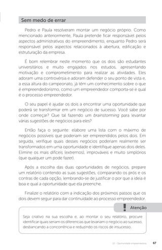 U2 - Oportunidade empreendedora 67
Sem medo de errar
Pedro e Paula resolveram montar um negócio próprio. Como
mencionado anteriormente, Paula pretende ficar responsável pelos
aspectos administrativos do empreendimento, enquanto Pedro será
responsável pelos aspectos relacionados à abertura, edificação e
estruturação da empresa.
É bom relembrar neste momento que os dois são estudantes
universitários e muito engajados nos estudos, apresentando
motivação e comprometimento para realizar as atividades. Eles
adoram uma controvérsia e adoram defender o seu ponto de vista e,
a essa altura do campeonato, já têm um conhecimento sobre o que
é empreendedorismo, como um empreendedor comporta-se e qual
é o processo empreendedor.
O seu papel é ajudar os dois a encontrar uma oportunidade que
poderá se transformar em um negócio de sucesso. Você sabe por
onde começar? Que tal fazendo um brainstorming para levantar
várias sugestões de negócios para eles?
Então faça o seguinte: elabore uma lista com o máximo de
negócios possíveis que poderiam ser empreendidos pelos dois. Em
seguida, verifique quais desses negócios poderiam realmente ser
transformados em uma oportunidade e identifique apenas dois deles.
Elimine os mais difíceis (extremos), improváveis e muito simplórios
(que qualquer um pode fazer).
Após a escolha das duas oportunidades de negócios, prepare
um relatório contendo as suas sugestões, comparando os prós e os
contras de cada opção, lembrando-se de justificar o por que a ideia é
boa e qual a oportunidade que ela preenche.
Finalize o relatório com a indicação dos próximos passos que os
dois devem seguir para dar continuidade ao processo empreendedor.
Atenção
Seja criativo na sua escolha e, ao montar o seu relatório, procure
identificar quais seriam os diferencias que levariam o negócio ao sucesso,
desbancando a concorrência e reduzindo os riscos de insucesso.
 
