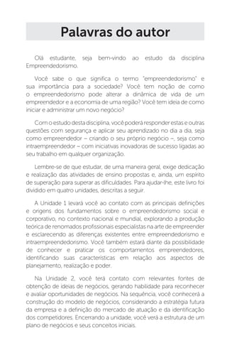 Palavras do autor
Olá estudante, seja bem-vindo ao estudo da disciplina
Empreendedorismo.
Você sabe o que significa o termo “empreendedorismo” e
sua importância para a sociedade? Você tem noção de como
o empreendedorismo pode alterar a dinâmica de vida de um
empreendedor e a economia de uma região? Você tem ideia de como
iniciar e administrar um novo negócio?
Comoestudodestadisciplina,vocêpoderáresponderestaseoutras
questões com segurança e aplicar seu aprendizado no dia a dia, seja
como empreendedor – criando o seu próprio negócio –, seja como
intraempreendedor – com iniciativas inovadoras de sucesso ligadas ao
seu trabalho em qualquer organização.
Lembre-se de que estudar, de uma maneira geral, exige dedicação
e realização das atividades de ensino propostas e, ainda, um espírito
de superação para superar as dificuldades. Para ajudar-lhe, este livro foi
dividido em quatro unidades, descritas a seguir.
A Unidade 1 levará você ao contato com as principais definições
e origens dos fundamentos sobre o empreendedorismo social e
corporativo, no contexto nacional e mundial, explorando a produção
teórica de renomados profissionais especialistas na arte de empreender
e esclarecendo as diferenças existentes entre empreendedorismo e
intraempreendedorismo. Você também estará diante da possibilidade
de conhecer e praticar os comportamentos empreendedores,
identificando suas características em relação aos aspectos de
planejamento, realização e poder.
Na Unidade 2, você terá contato com relevantes fontes de
obtenção de ideias de negócios, gerando habilidade para reconhecer
e avaliar oportunidades de negócios. Na sequência, você conhecerá a
construção do modelo de negócios, considerando a estratégia futura
da empresa e a definição do mercado de atuação e da identificação
dos competidores. Encerrando a unidade, você verá a estrutura de um
plano de negócios e seus conceitos iniciais.
 