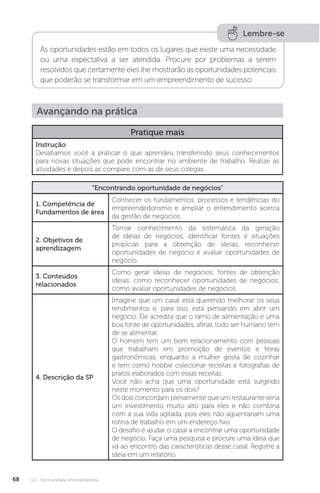 U2 - Oportunidade empreendedora
68
Lembre-se
As oportunidades estão em todos os lugares que existe uma necessidade
ou uma expectativa a ser atendida. Procure por problemas a serem
resolvidos que certamente eles lhe mostrarão as oportunidades potenciais
que poderão se transformar em um empreendimento de sucesso.
Avançando na prática
Pratique mais
Instrução
Desafiamos você a praticar o que aprendeu transferindo seus conhecimentos
para novas situações que pode encontrar no ambiente de trabalho. Realize as
atividades e depois as compare com as de seus colegas.
“Encontrando oportunidade de negócios”
1. Competência de
Fundamentos de área
Conhecer os fundamentos, processos e tendências do
empreendedorismo e ampliar o entendimento acerca
da gestão de negócios.
2. Objetivos de
aprendizagem
Tomar conhecimento da sistemática da geração
de ideias de negócios, identificar fontes e situações
propícias para a obtenção de ideias, reconhecer
oportunidades de negócio e avaliar oportunidades de
negócio.
3. Conteúdos
relacionados
Como gerar ideias de negócios; fontes de obtenção
ideias; como reconhecer oportunidades de negócios;
como avaliar oportunidades de negócios.
4. Descrição da SP
Imagine que um casal está querendo melhorar os seus
rendimentos e, para isso, está pensando em abrir um
negócio. Ele acredita que o ramo de alimentação é uma
boa fonte de oportunidades, afinal, todo ser humano tem
de se alimentar.
O homem tem um bom relacionamento com pessoas
que trabalham em promoção de eventos e feiras
gastronômicas, enquanto a mulher gosta de cozinhar
e tem como hobbie colecionar receitas e fotografias de
pratos elaborados com essas receitas.
Você não acha que uma oportunidade está surgindo
neste momento para os dois?
Os dois concordam plenamente que um restaurante seria
um investimento muito alto para eles e não combina
com a sua vida agitada, pois eles não aguentariam uma
rotina de trabalho em um endereço fixo.
O desafio é ajudar o casal a encontrar uma oportunidade
de negócio. Faça uma pesquisa e procure uma ideia que
vá ao encontro das características desse casal. Registre a
ideia em um relatório.
 