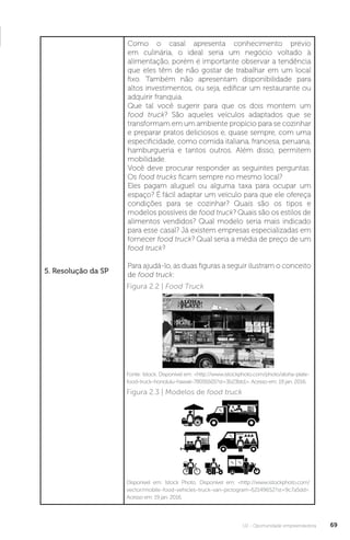 U2 - Oportunidade empreendedora 69
5. Resolução da SP
Como o casal apresenta conhecimento prévio
em culinária, o ideal seria um negócio voltado à
alimentação, porém é importante observar a tendência
que eles têm de não gostar de trabalhar em um local
fixo. Também não apresentam disponibilidade para
altos investimentos, ou seja, edificar um restaurante ou
adquirir franquia.
Que tal você sugerir para que os dois montem um
food truck? São aqueles veículos adaptados que se
transformam em um ambiente propício para se cozinhar
e preparar pratos deliciosos e, quase sempre, com uma
especificidade, como comida italiana, francesa, peruana,
hamburgueria e tantos outros. Além disso, permitem
mobilidade.
Você deve procurar responder as seguintes perguntas:
Os food trucks ficam sempre no mesmo local?
Eles pagam aluguel ou alguma taxa para ocupar um
espaço? É fácil adaptar um veículo para que ele ofereça
condições para se cozinhar? Quais são os tipos e
modelos possíveis de food truck? Quais são os estilos de
alimentos vendidos? Qual modelo seria mais indicado
para esse casal? Já existem empresas especializadas em
fornecer food truck? Qual seria a média de preço de um
food truck?
Para ajudá-lo, as duas figuras a seguir ilustram o conceito
de food truck:
Figura 2.2 | Food Truck
Figura 2.3 | Modelos de food truck
Fonte: Istock. Disponível em: http://www.istockphoto.com/photo/aloha-plate-
food-truck-honolulu-hawaii-78091601?st=3b23bb1. Acesso em: 19 jan. 2016.
Disponível em: Istock Photo. Disponível em: http://www.istockphoto.com/
vector/mobile-food-vehicles-truck-van-pictogram-62149652?st=9c7a5dd.
Acesso em: 19 jan. 2016.
 