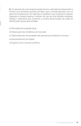 U2 - Oportunidade empreendedora 71
3. Um gerente de uma empresa estatal tomou a decisão de empreender e
montar uma temakeria quando percebeu que a comida japonesa caiu no
gosto do brasileiro por ser saborosa e saudável e que as pessoas estavam
dispostas a comprar apenas o temaki, em vez de uma refeição completa.
Indique a alternativa que contenha a correta denominação da razão da
identificação dessa oportunidade:
a) Derivação da ocupação atual.
b) Observação das tendências de mercado.
c) Observação das necessidades das pessoas por produtos e serviços.
d) Aproveitamento de hobbie.
e) Ruptura com a zona de conforto.
 