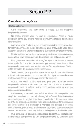 U2 - Oportunidade empreendedora
72
Seção 2.2
O modelo de negócios
Diálogo aberto
Caro estudante, seja bem-vindo à Seção 2.2 da disciplina
Empreendedorismo.
Na seção anterior você viu que os estudantes Pedro e Paula
decidiram abrir o seu próprio negócio e estavam à procura de uma boa
oportunidade.
Agoraquevocêjásabeoqueéumaoportunidadeecomoavaliá-la,e
também já conhece os meios para aguçar a sua criatividade, você pode
ajudar os dois nesta tarefa de idealizar e planejar um empreendimento.
Elesjádecidiramoquefazerevocêvaiajudá-losnodesenvolvimento
do negócio. Quer saber que tipo de negócio eles optaram por abrir?
Eles gostaram tanto das informações que você levantou sobre
o ramo de food trucks que optaram por entrar nessa área e irão
empreender montando um destes caminhões de alimento. Porém,
estão cercados de muitas dúvidas e incertezas.
Sendo assim, para ajudá-los, você vai se aprofundar no assunto
e terminará essa seção com um modelo de negócios com base na
metodologia Canvas pronto para apresentar para eles.
Gostou da ideia? Espero que sim, pois para aprender sobre
empreendedorismo você tem que exercitar os comportamentos
empreendedores na prática, assim como praticar todas as fases do
processo empreendedor.
Inicialmente, você terá que definir o diferencial competitivo do
negócio, desenhando o modelo de negócios Canvas. Esta sistemática
de modelagem de negócios também o auxiliará a entender o conceito
de linha de produtos, a agregar valor aos produtos prestando serviços
aos seus clientes e a identificar o mercado de atuação e os seus
consumidores, procurando encontrar um segmento pouco explorado
ou sem exploração, prevendo, assim, uma segmentação de mercado.
Paratanto,espera-sequevocêsejacapazdeidentificareestabelecer
o diferencial competitivo de um empreendimento e, também, que
 