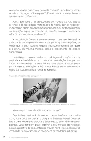 U2 - Oportunidade empreendedora
74
vermelho se relaciona com a pergunta “O que?”. Já os blocos verdes
se referem à pergunta “Para quem?”. E os dois blocos laranja fazem o
questionamento “Quanto?”.
Agora que você já foi apresentado ao modelo Canvas, que tal
aprender o conceito dessa metodologia de modelagem de negócios?
Inicialmente, é bom deixar claro que um modelo de negócios consiste
na descrição lógica do processo de criação, entrega e captura de
valor de um novo empreendimento.
A metodologia Canvas é uma modelagem que permite visualizar
a descrição do empreendimento e das partes que o compõem, de
modo que a ideia sobre o negócio seja compreendida por quem
o examina, da mesma maneira como o proponente do modelo
concebeu-a.
Uma das premissas adotadas na modelagem de negócios é a da
praticidade e flexibilidade, tanto que a recomendação principal para
iniciar uma modelagem é desenhar os nove blocos e utilizar post-it
para realizar as anotações e fixá-las nos blocos correspondentes. A
Figura 2.5 ilustra essa sistemática de trabalho:
Figura 2.5 | Trabalhando com post-it
Fonte: Pauta SJP. Disponível em: http://www.pautasjp.com/noticia.php?nid=2884. Acesso em: 19 jan. 2016.
Mas em que momento utiliza-se a tecnologia?
Depois da consolidação da ideia, com as anotações em seu devido
lugar, você pode aproveitar o programa Business Model Designer,
que é uma ferramenta gratuita e colaborativa, com vários modelos
prontos. Você também pode registrar o seu modelo de negócios
em um aplicativo de apresentações (Power Point, Prezi, entre outros)
lembrando-se da organização dos blocos da modelagem Canvas.
 