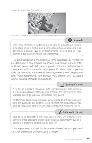 U2 - Oportunidade empreendedora 77
Fonte: Uniplast. Disponível em: http://www.uniplast.com.br/institucional/diferencial. Acesso em: 19 jan. 2016.
Figura 2.7 | Diferencial Competitivo
Assimile
Diferencial competitivo é o termo que designa os atributos que tornam
o negócio único e melhor que a concorrência. São as vantagens e os
benefícios exclusivos que o empreendimento oferece para os seus
clientes e que estão ausentes nos concorrentes.
O empreendedor deve encontrar uma qualidade ou vantagem
que diferencie o seu produto ou serviço dos demais concorrentes,
facilitando, assim, a decisão de compra do cliente e a preferência em
comprar especificamente da sua empresa. O diferencial competitivo
pode ser percebido na forma de um preço mais baixo, um produto
com maior rendimento, um serviço mais amplo, uma qualidade
melhor ou uma oferta de comodidade.
Exemplificando
A Nestlé, ao modelar o negócio de café expresso feito em casa, elencou
a seguinte proposta de valor para esse produto: oferecer o melhor café
expresso dentro da sua casa, sem esforço nem sujeira.
O diferencial competitivo, portanto, será a oferta de um café expresso
com alta qualidade, que pode ser facilmente feito nas máquinas caseiras
com as cápsulas de café (com variados sabores), sem nenhuma sujeira.
Faça você mesmo
Que tal você pesquisar e encontrar, pelo menos, um produto e um
serviço e então destacar o diferencial competitivo deles? Identifique-os e
descreva o diferencial competitivo de cada um.
Você percebeu a importância de criar diferenciais competitivos?
Mas criar diferenciais competitivos para quem?
 