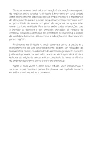 Os aspectos mais detalhados em relação à elaboração de um plano
de negócios serão tratados na Unidade 3, momento em você poderá
obter conhecimento sobre o processo empreendedor e a importância
do planejamento para o sucesso de qualquer empreendimento, com
a oportunidade de simular um plano de negócios ou, quem sabe,
tornar sua ideia realidade. Para tanto, serão dadas orientações para
a previsão da estrutura e dos principais processos de negócio da
empresa, incluindo a definição das estratégias de marketing, a análise
da viabilidade financeira, assim como a indicação para obter recursos
para o negócio.
Finalmente, na Unidade 4, você observará como a gestão e o
monitoramento de um empreendimento podem ser realizados de
formaefetiva,comaspossibilidadesdeassessoriaàgestãoeàsquestões
jurídicas disponíveis por entidades de classe. Você aprenderá, ainda, a
elaborar estratégias de vendas e ficar conectado às novas tendências
do empreendedorismo, como o conceito de startup.
Agora é com você! A partir deste estudo, você impulsionará o
sucesso na sua carreira e poderá transformar sua trajetória em uma
experiência enriquecedora e prazerosa.
 