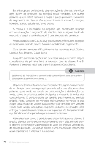 U2 - Oportunidade empreendedora
78
Essa é proposta do bloco de segmentação de clientes: identificar
para quem os produtos ou serviços serão vendidos. Em outras
palavras, quem estará disposto a pagar o preço proposto. Exemplos
de segmentos de clientes são: consumidores da classe B, crianças,
homens, atletas, estudantes, entre outros.
A marca e a identidade do negócio são construídas levando
em consideração o segmento de clientes. Leia a segmentação de
mercado a seguir e tente descobrir à qual empresa ela pertence:
Pessoas das classes C, D e E que precisam de crédito para comprar
ou pessoas buscando preços baixos e facilidade de pagamento.
Qual seria essa empresa? Escolha uma das seguintes: Audi, Godiva,
Lacoste, Fast Shop ou Casas Bahia.
As quatro primeiras opções são de empresas que vendem artigos
considerados de primeira linha a luxuosos para as classes A e B.
Portanto, a empresa ideal para o perfil citado é a Casas Bahia.
Assimile
Segmento de mercado é o conjunto de consumidores que apresentam
características semelhantes entre si.
Depoisdeteridentificadoospotenciaisclientes,agoraéomomento
de se planejar como entregar a proposta de valor para eles, em outras
palavras, quais serão os canais de comunicação e distribuição ou,
ainda, como os produtos serão divulgados e chegarão às mãos dos
consumidores. O produto pode ser vendido pela internet ou em loja
própria. Pode, também, ser vendido indiretamente no varejo, o que
exigirá uma equipe de vendas para atender aos varejistas. Um varejista
virtual pode utilizar operadores logísticos públicos ou privados para
entregar os produtos aos clientes e usar o próprio site, link patrocinado
e publicidade on-line para divulgar a sua oferta de valor.
Além de prever como o produto será disponibilizado aos clientes, é
preciso planejar como será o relacionamento com eles, sempre com
o objetivo de fortalecer a percepção de valor do produto vendido ou
do serviço prestado. Dar voz ao cliente é uma maneira de reconhecer
a sua importância e valorizar a sua opinião.
 