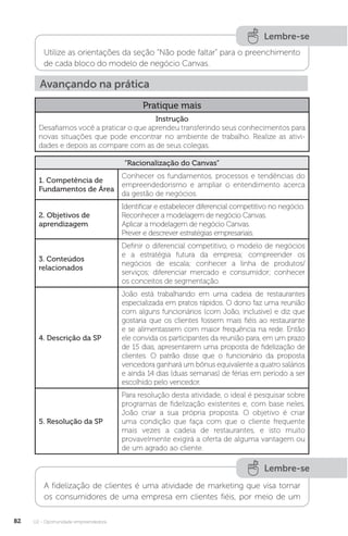 U2 - Oportunidade empreendedora
82
Lembre-se
Utilize as orientações da seção “Não pode faltar” para o preenchimento
de cada bloco do modelo de negócio Canvas.
Avançando na prática
Pratique mais
Instrução
Desafiamos você a praticar o que aprendeu transferindo seus conhecimentos para
novas situações que pode encontrar no ambiente de trabalho. Realize as ativi-
dades e depois as compare com as de seus colegas.
“Racionalização do Canvas”
1. Competência de
Fundamentos de Área
Conhecer os fundamentos, processos e tendências do
empreendedorismo e ampliar o entendimento acerca
da gestão de negócios.
2. Objetivos de
aprendizagem
Identificar e estabelecer diferencial competitivo no negócio.
Reconhecer a modelagem de negócio Canvas.
Aplicar a modelagem de negócio Canvas.
Prever e descrever estratégias empresariais.
3. Conteúdos
relacionados
Definir o diferencial competitivo, o modelo de negócios
e a estratégia futura da empresa; compreender os
negócios de escala; conhecer a linha de produtos/
serviços; diferenciar mercado e consumidor; conhecer
os conceitos de segmentação.
4. Descrição da SP
João está trabalhando em uma cadeia de restaurantes
especializada em pratos rápidos. O dono faz uma reunião
com alguns funcionários (com João, inclusive) e diz que
gostaria que os clientes fossem mais fiéis ao restaurante
e se alimentassem com maior frequência na rede. Então
ele convida os participantes da reunião para, em um prazo
de 15 dias, apresentarem uma proposta de fidelização de
clientes. O patrão disse que o funcionário da proposta
vencedora ganhará um bônus equivalente a quatro salários
e ainda 14 dias (duas semanas) de férias em período a ser
escolhido pelo vencedor.
5. Resolução da SP
Para resolução desta atividade, o ideal é pesquisar sobre
programas de fidelização existentes e, com base neles,
João criar a sua própria proposta. O objetivo é criar
uma condição que faça com que o cliente frequente
mais vezes a cadeia de restaurantes, e isto muito
provavelmente exigirá a oferta de alguma vantagem ou
de um agrado ao cliente.
Lembre-se
A fidelização de clientes é uma atividade de marketing que visa tornar
os consumidores de uma empresa em clientes fiéis, por meio de um
 