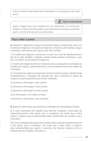 U2 - Oportunidade empreendedora 83
relacionamento sistematicamente planejado e em perspectiva de longo
prazo.
Faça você mesmo
Agora, imagine que você trabalha em um restaurante ou lanchonete.
Prepare um plano de fidelização e faça a diferença na empresa, podendo,
assim, ser reconhecido por sua ótima ideia.
1. Januário e Agostinho estavam discutindo sobre as diferenças entre um
modelo de negócio e um plano de negócios. Analise as afirmações a seguir
e assinale a alternativa que traga as que são corretas:
I. O modelo de negócios caracteriza-se pelo seu nível de detalhamento e
por já ter sido testado e validado, porém ainda existem incertezas e, por
isso, ele difere-se do plano de negócios.
II. O plano de negócios oferece respostas para as perguntas levantadas no
modelo de negócio, aprofundando o nível de detalhamento dos dados de
mercados.
III. O modelo de negócios é realizado na fase inicial do projeto, identificando
imediatamente a proposta de geração de valor, enquanto o plano de
negócios levanta questões para serem validadas.
a) Somente a afirmação I está correta.
b) Somente a afirmação II está correta.
c) Somente a afirmação III está correta.
d) As afirmações I e III estão corretas.
e) Somente a afirmação I está incorreta.
2. Aponte a alternativa que descreva a utilidade da metodologia Canvas:
a) É uma sistemática de trabalho que permite visualizar a descrição do
empreendimento e das partes que o compõem, de modo que a ideia
sobre o negócio seja compreendida pelo proponente do modelo que a
concebeu.
b)Éumamodelagemquepermitevisualizaradescriçãodoempreendimento
e das partes que o compõem, de modo que a ideia sobre o negócio
seja compreendida por quem o examina, da mesma maneira como o
proponente do modelo concebeu-a.
Faça valer a pena
 
