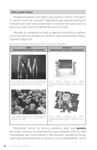 U2 - Oportunidade empreendedora
86
Não pode faltar
Prezado estudante, você sabe o que significa o termo “mercado”?
E o termo “nicho de mercado”? Não pense que estamos falando do
mercado que você está acostumado a comprar itens para você ou
para a sua casa. Estamos tratando de outro conceito.
Mercado é o ambiente no qual os agentes econômicos realizam
a troca de bens ou serviços por dinheiro. Para compreender melhor,
observe a Figura 2.8:
BENS
PREDOMINANTEMENTE TANGÍVEIS
SERVIÇOS
PREDOMINANTEMENTE INTANGÍVEIS
Fonte: Pixabay. Disponível em: https://pixabay.com/
pt/vidro-a-garrafa-composi%C3%A7%C3%A3o-
est%C3%BAdio-671963/. Acesso em: 19 jan. 2016.
Fonte: Pixabay. Disponível em: https://pixabay.com/
pt/p%C3%A3es-alimentos-cozido-padaria-387544/.
Acesso em: 19 jan. 2016.
Fonte: Pixabay. Disponível em: https://
pixabay.com/pt/escola-professor-alunos-
educa%C3%A7%C3%A3o-1019989/. Acesso em: 19 jan.
2016.
Fonte: Pixabay. Disponível em: https://
pixabay.com/pt/humano-emprego-homem-
tubula%C3%A7%C3%A3o-156741/. Acesso em: 19 jan.
2016.
Figura 2.8 | Exemplos de bens tangíveis e serviços intangíveis
Detalhando melhor os termos, podemos dizer que serviços
são ações, esforços ou desempenhos que satisfazem uma ou mais
necessidades dos consumidores e não possuem substâncias físicas.
A principal característica de um serviço é a sua intangibilidade. Já um
 