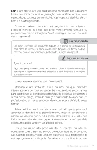 U2 - Oportunidade empreendedora 87
bem é um objeto, artefato ou dispositivo composto por substâncias
físicas, oferecido por uma organização para satisfazer uma ou mais
necessidades dos seus consumidores. A principal caraterística de um
bem é a sua tangibilidade.
Contudo, existem também os segmentos que oferecem
produtos híbridos que não são predominantemente tangíveis ou
predominantemente intangíveis. Você consegue dar um exemplo
deste segmento?
Exemplificando
Um bom exemplo de segmento híbrido é o ramo de restaurantes,
pois, além de fornecer a alimentação (bem tangível), ele também deve
oferecer higiene, comodidade e praticidade (serviços intangíveis).
Faça você mesmo
Agora é com você!
Faça uma pesquisa e encontre pelo menos dois empreendimentos que
pertençam a segmentos híbridos. Descreva o bem tangível e o intangível
que eles oferecem.
Vamos retornar agora ao tema “mercado”?
Mercado é um ambiente, físico ou não, no qual entidades
interessadas em comprar ou vender bens ou serviços encontram-se
para estabelecer as condições comerciais do processo de compra e
venda, como, preço, prazo de entrega e quantidade. Mas por que um
profissional ou um empreendedor deve conhecer a definição desse
termo?
Saber definir o que é um mercado é o primeiro passo para você
aprender a identificá-lo e, posteriormente, medi-lo, descrevê-lo e
analisar as variáveis que o influenciam. Uma variável que influencia
todos os mercados é o preço, que, ao mesmo tempo em que afeta
o consumo, pode também ser afetado por ele.
Um preço muito alto pode assustar os clientes ou não ser
condizente com o bem ou serviço oferecido, fazendo o consumo
cair. Quando o consumo de um bem ou serviço cai, a tendência é de
que o preço também caia, pois não existe procura suficiente por ele.
 