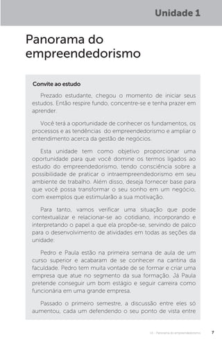 U1 - Panorama do empreendedorismo 7
Unidade 1
Panorama do
empreendedorismo
Convite ao estudo
Prezado estudante, chegou o momento de iniciar seus
estudos. Então respire fundo, concentre-se e tenha prazer em
aprender.
Você terá a oportunidade de conhecer os fundamentos, os
processos e as tendências do empreendedorismo e ampliar o
entendimento acerca da gestão de negócios.
Esta unidade tem como objetivo proporcionar uma
oportunidade para que você domine os termos ligados ao
estudo do empreendedorismo, tendo consciência sobre a
possibilidade de praticar o intraempreendedorismo em seu
ambiente de trabalho. Além disso, deseja fornecer base para
que você possa transformar o seu sonho em um negócio,
com exemplos que estimularão a sua motivação.
Para tanto, vamos verificar uma situação que pode
contextualizar e relacionar-se ao cotidiano, incorporando e
interpretando o papel a que ela propõe-se, servindo de palco
para o desenvolvimento de atividades em todas as seções da
unidade:
Pedro e Paula estão na primeira semana de aula de um
curso superior e acabaram de se conhecer na cantina da
faculdade. Pedro tem muita vontade de se formar e criar uma
empresa que atue no segmento da sua formação. Já Paula
pretende conseguir um bom estágio e seguir carreira como
funcionária em uma grande empresa.
Passado o primeiro semestre, a discussão entre eles só
aumentou, cada um defendendo o seu ponto de vista entre
 