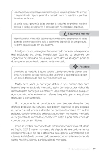 U2 - Oportunidade empreendedora 89
Um shampoo especial para cabelos longos e infantis geralmente atende
o segmento de higiene pessoal  cuidado com os cabelos  público
feminino  crianças.
Já uma fralda geriátrica pode atender o seguinte segmento: higiene
pessoal  fraldas descartáveis  pessoas com necessidades especiais.
Faça você mesmo
Identifique dois mercados segmentados e registre a segmentação deles
partindo do mercado geral para o segmento específico de um produto.
Registre esta atividade em seu caderno.
Emalgunscasos,umsegmentodemercadopodesersubexplorado,
mal explorado ou, ainda, inexplorado. Quando se encontra um
segmento de mercado em qualquer uma dessas situações pode-se
dizer que foi encontrado um nicho de mercado.
Assimile
Um nicho de mercado é aquela parcela subsegmentada de clientes que
ainda não possui as suas necessidades satisfeitas e está disposta a pagar
um preço diferenciado para quem melhor supri-las.
Muito bem, você já consegue definir o seu público-alvo com
base na segmentação de mercado, assim como procurar nichos de
mercado para conseguir sucesso em um empreendimento qualquer.
Agora, você conhecerá mais um elemento que faz parte de qualquer
mercado: a concorrência.
Um concorrente é considerado um empreendimento que
oferece produtos ou serviços que podem substituir o seu produto
ou serviço e influenciar a decisão de compra do cliente. Em outras
palavras, concorrentes são empresas que atuam no mesmo mercado
ou segmento de mercado e competem entre si pela preferência de
compra dos consumidores.
Você se lembra do conceito de diferencial competitivo estudado
na Seção 2.2? É neste momento de disputa de mercado entre os
concorrentes que ele faz a diferença para ganhar a preferência dos
clientes. A divisão de um mercado entre os concorrentes é conhecida
como Market Share ou participação de mercado.
 