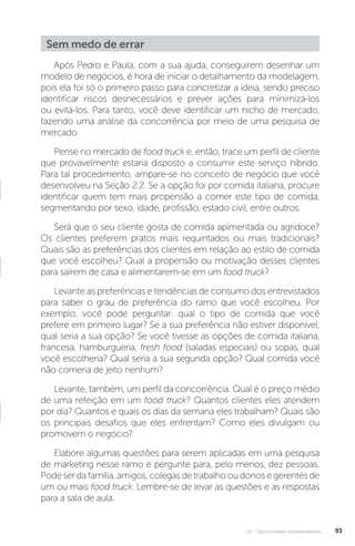 U2 - Oportunidade empreendedora 93
Sem medo de errar
Após Pedro e Paula, com a sua ajuda, conseguirem desenhar um
modelo de negócios, é hora de iniciar o detalhamento da modelagem,
pois ela foi só o primeiro passo para concretizar a ideia, sendo preciso
identificar riscos desnecessários e prever ações para minimizá-los
ou evitá-los. Para tanto, você deve identificar um nicho de mercado,
fazendo uma análise da concorrência por meio de uma pesquisa de
mercado.
Pense no mercado de food truck e, então, trace um perfil de cliente
que provavelmente estaria disposto a consumir este serviço híbrido.
Para tal procedimento, ampare-se no conceito de negócio que você
desenvolveu na Seção 2.2. Se a opção foi por comida italiana, procure
identificar quem tem mais propensão a comer este tipo de comida,
segmentando por sexo, idade, profissão, estado civil, entre outros.
Será que o seu cliente gosta de comida apimentada ou agridoce?
Os clientes preferem pratos mais requintados ou mais tradicionais?
Quais são as preferências dos clientes em relação ao estilo de comida
que você escolheu? Qual a propensão ou motivação desses clientes
para saírem de casa e alimentarem-se em um food truck?
Levante as preferências e tendências de consumo dos entrevistados
para saber o grau de preferência do ramo que você escolheu. Por
exemplo, você pode perguntar: qual o tipo de comida que você
prefere em primeiro lugar? Se a sua preferência não estiver disponível,
qual seria a sua opção? Se você tivesse as opções de comida italiana,
francesa, hamburgueria, fresh food (saladas especiais) ou sopas, qual
você escolheria? Qual seria a sua segunda opção? Qual comida você
não comeria de jeito nenhum?
Levante, também, um perfil da concorrência. Qual é o preço médio
de uma refeição em um food truck? Quantos clientes eles atendem
por dia? Quantos e quais os dias da semana eles trabalham? Quais são
os principais desafios que eles enfrentam? Como eles divulgam ou
promovem o negócio?
Elabore algumas questões para serem aplicadas em uma pesquisa
de marketing nesse ramo e pergunte para, pelo menos, dez pessoas.
Podeserdafamília,amigos,colegasdetrabalhooudonosegerentesde
um ou mais food truck. Lembre-se de levar as questões e as respostas
para a sala de aula.
 