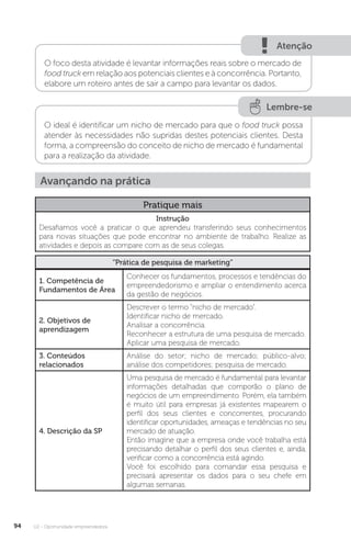 U2 - Oportunidade empreendedora
94
Atenção
O foco desta atividade é levantar informações reais sobre o mercado de
food truck em relação aos potenciais clientes e à concorrência. Portanto,
elabore um roteiro antes de sair a campo para levantar os dados.
Lembre-se
O ideal é identificar um nicho de mercado para que o food truck possa
atender às necessidades não supridas destes potenciais clientes. Desta
forma, a compreensão do conceito de nicho de mercado é fundamental
para a realização da atividade.
Avançando na prática
Pratique mais
Instrução
Desafiamos você a praticar o que aprendeu transferindo seus conhecimentos
para novas situações que pode encontrar no ambiente de trabalho. Realize as
atividades e depois as compare com as de seus colegas.
“Prática de pesquisa de marketing”
1. Competência de
Fundamentos de Área
Conhecer os fundamentos, processos e tendências do
empreendedorismo e ampliar o entendimento acerca
da gestão de negócios.
2. Objetivos de
aprendizagem
Descrever o termo “nicho de mercado”.
Identificar nicho de mercado.
Analisar a concorrência.
Reconhecer a estrutura de uma pesquisa de mercado.
Aplicar uma pesquisa de mercado.
3. Conteúdos
relacionados
Análise do setor; nicho de mercado; público-alvo;
análise dos competidores; pesquisa de mercado.
4. Descrição da SP
Uma pesquisa de mercado é fundamental para levantar
informações detalhadas que comporão o plano de
negócios de um empreendimento. Porém, ela também
é muito útil para empresas já existentes mapearem o
perfil dos seus clientes e concorrentes, procurando
identificar oportunidades, ameaças e tendências no seu
mercado de atuação.
Então imagine que a empresa onde você trabalha está
precisando detalhar o perfil dos seus clientes e, ainda,
verificar como a concorrência está agindo.
Você foi escolhido para comandar essa pesquisa e
precisará apresentar os dados para o seu chefe em
algumas semanas.
 