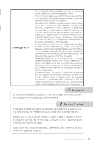 U2 - Oportunidade empreendedora 95
5. Resolução da SP
Para a realização desta atividade, será preciso seguir as
etapas da pesquisa de marketing passo a passo.
Na primeira fase da pesquisa de marketing é que se define
quais perguntas a pesquisa pretende responder, elencando
os objetivos que deverão ser atingidos.
Depoisdedefinirosobjetivosdapesquisa,opróximopasso
é elaborar o plano de trabalho, momento em que serão
definidos e registrados os seus objetivos, as perguntas
que deverão ser respondidas ao final da pesquisa, os
envolvidos neste processo (pesquisadores, entrevistadores,
público-alvo respondente), os recursos necessários para a
realização da pesquisa, o tipo de metodologia de pesquisa
que será adotado e o cronograma, considerando as
atividades e os prazos a serem seguidos.
A execução do procedimento da coleta de dados é a fase
em que os dados são levantados junto ao público-alvo da
pesquisa. Existem várias metodologias de levantamento de
dados, entre elas, a aplicação de questionários, a realização
de entrevistas e testes de degustação e a participação em
painéis de discussão ou encontros simulados.
Depois de levantar os dados, a próxima fase consiste no
seu processamento ou tabulação. Tabular ou processar os
dados é a atividade de agrupar e compilar as respostas de
forma organizada, transformado os dados em informações
que contribuirão para responder as perguntas e a atingir os
objetivos da pesquisa.
A apresentação e comunicação dos resultados é a última
fase da pesquisa de marketing e consiste na elaboração
de um relatório claro e conciso sobre as respostas
encontradas. É importante que o relatório ilustre, na
medida do possível, as repostas com as representações
gráficas e tabelas para facilitar o entendimento do leitor.
Lembre-se
O vídeo apresentado na webaula é uma boa opção de consulta sobre
como desenvolver uma pesquisa de marketing.
Faça você mesmo
Você deve preparar um plano de pesquisa para identificar o público-alvo
e a concorrência no mercado de atuação da empresa onde trabalha.
Depois que o plano estiver pronto, vá para a ação e levante a maior
quantidade possível de informação. Consulte fontes secundárias ou
levante você mesmo os dados.
Caso você não esteja trabalhando, identifique uma empresa de seu
interesse e pesquise sobre ela.
 