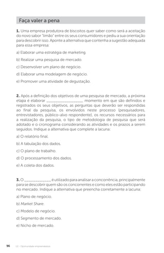 U2 - Oportunidade empreendedora
96
Faça valer a pena
1. Uma empresa produtora de biscoitos quer saber como será a aceitação
do novo sabor “limão” entre os seus consumidores e pediu a sua orientação
para descobrir isso. Aponte a alternativa que contenha a sugestão adequada
para essa empresa:
a) Elaborar uma estratégia de marketing.
b) Realizar uma pesquisa de mercado.
c) Desenvolver um plano de negócio.
d) Elaborar uma modelagem de negócio.
e) Promover uma atividade de degustação.
2. Após a definição dos objetivos de uma pesquisa de mercado, a próxima
etapa é elaborar ________________, momento em que são definidos e
registrados os seus objetivos, as perguntas que deverão ser respondidas
ao final da pesquisa, os envolvidos neste processo (pesquisadores,
entrevistadores, público-alvo respondente), os recursos necessários para
a realização da pesquisa, o tipo de metodologia de pesquisa que será
adotado e o cronograma considerando as atividades e os prazos a serem
seguidos. Indique a alternativa que complete a lacuna:
a) O relatório final.
b) A tabulação dos dados.
c) O plano de trabalho.
d) O processamento dos dados.
e) A coleta dos dados.
3. O____________éutilizadoparaanalisaraconcorrência,principalmente
parasedescobrirquemsãoosconcorrentesecomoelesestãoparticipando
no mercado. Indique a alternativa que preencha corretamente a lacuna:
a) Plano de negócio.
b) Market Share.
c) Modelo de negócio.
d) Segmento de mercado.
e) Nicho de mercado.
 
