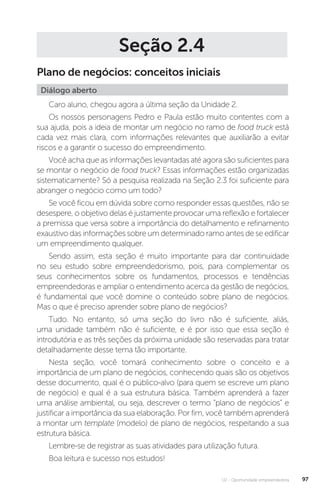 U2 - Oportunidade empreendedora 97
Seção 2.4
Plano de negócios: conceitos iniciais
Diálogo aberto
Caro aluno, chegou agora a última seção da Unidade 2.
Os nossos personagens Pedro e Paula estão muito contentes com a
sua ajuda, pois a ideia de montar um negócio no ramo de food truck está
cada vez mais clara, com informações relevantes que auxiliarão a evitar
riscos e a garantir o sucesso do empreendimento.
Você acha que as informações levantadas até agora são suficientes para
se montar o negócio de food truck? Essas informações estão organizadas
sistematicamente? Só a pesquisa realizada na Seção 2.3 foi suficiente para
abranger o negócio como um todo?
Se você ficou em dúvida sobre como responder essas questões, não se
desespere, o objetivo delas é justamente provocar uma reflexão e fortalecer
a premissa que versa sobre a importância do detalhamento e refinamento
exaustivo das informações sobre um determinado ramo antes de se edificar
um empreendimento qualquer.
Sendo assim, esta seção é muito importante para dar continuidade
no seu estudo sobre empreendedorismo, pois, para complementar os
seus conhecimentos sobre os fundamentos, processos e tendências
empreendedoras e ampliar o entendimento acerca da gestão de negócios,
é fundamental que você domine o conteúdo sobre plano de negócios.
Mas o que é preciso aprender sobre plano de negócios?
Tudo. No entanto, só uma seção do livro não é suficiente, aliás,
uma unidade também não é suficiente, e é por isso que essa seção é
introdutória e as três seções da próxima unidade são reservadas para tratar
detalhadamente desse tema tão importante.
Nesta seção, você tomará conhecimento sobre o conceito e a
importância de um plano de negócios, conhecendo quais são os objetivos
desse documento, qual é o público-alvo (para quem se escreve um plano
de negócio) e qual é a sua estrutura básica. Também aprenderá a fazer
uma análise ambiental, ou seja, descrever o termo “plano de negócios” e
justificar a importância da sua elaboração. Por fim, você também aprenderá
a montar um template (modelo) de plano de negócios, respeitando a sua
estrutura básica.
Lembre-se de registrar as suas atividades para utilização futura.
Boa leitura e sucesso nos estudos! 
 