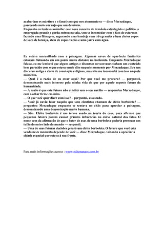 acabariam os mártires e o fanatismo que nos atormentava — disse Merzadaque,
parecendo mais um anjo que um demônio.
Enquanto eu tentava assimilar esse novo conceito de demônio estrategista e político, a
empregada grande e gorda entrou na sala, sem se incomodar com o fato de estarmos
fazendo uma filmagem, segurando uma bandeja com três grandes e bem cheios copos
de suco de laranja, além de copos vazios e uma jarra com água.




Eu estava maravilhado com a paisagem. Algumas naves de aparência fantástica
estavam flutuando em um ponto muito distante no horizonte. Enquanto Merzadaque
falava, eu me lembrei que alguns artigos e discursos novaerenses tinham um conteúdo
bem parecido com o que estava sendo dito naquele momento por Merzadaque. Era um
discurso antigo e cheio de conotação religiosa, mas não me incomodei com isso naquele
momento.
— Qual é a razão de eu estar aqui? Por que você me procura? — perguntei,
demonstrando mais interesse pela minha vida do que por aquele suposto futuro da
humanidade.
— A razão é que este futuro não existirá sem o seu auxílio — respondeu Merzadaque,
com o olhar firme em mim.
— O que você quer dizer com isso? – perguntei, assustado.
— Você já ouviu falar naquilo que seus cientistas chamam de efeito borboleta? —
perguntou Merzadaque enquanto se sentava no chão para apreciar a paisagem,
demonstrando uma descontração muito humana.
— Sim. Efeito borboleta é um termo usado na teoria do caos, para afirmar que
pequenos fatores podem causar grandes influências no curso natural dos fatos. O
nome vem da afirmação de que o bater de asas de uma borboleta poderia provocar um
tufão do outro lado do mundo — respondi.
— Uma de suas futuras decisões gerará um efeito borboleta. O futuro que você está
vendo neste momento depende de você — disse Merzadaque, voltando a apreciar a
cidade espacial que estava à sua frente.




Para mais informações acesse : www.editoranaos.com.br
 