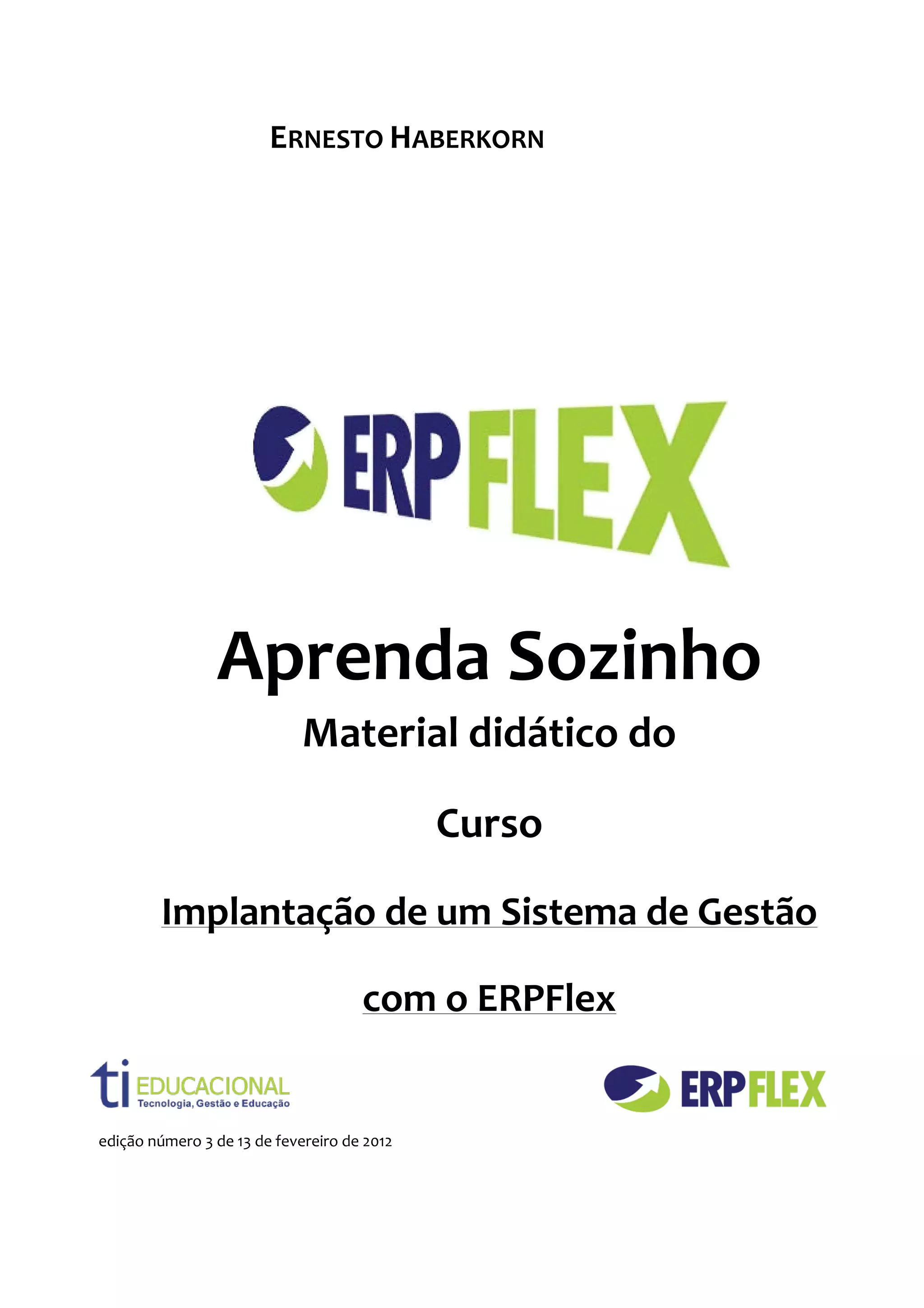 ERNESTO HABERKORN




                Aprenda Sozinho
                             Material didático do

                                             Curso

        Implantação de um Sistema de Gestão

                                     com o ERPFlex


edição número 3 de 13 de fevereiro de 2012
 