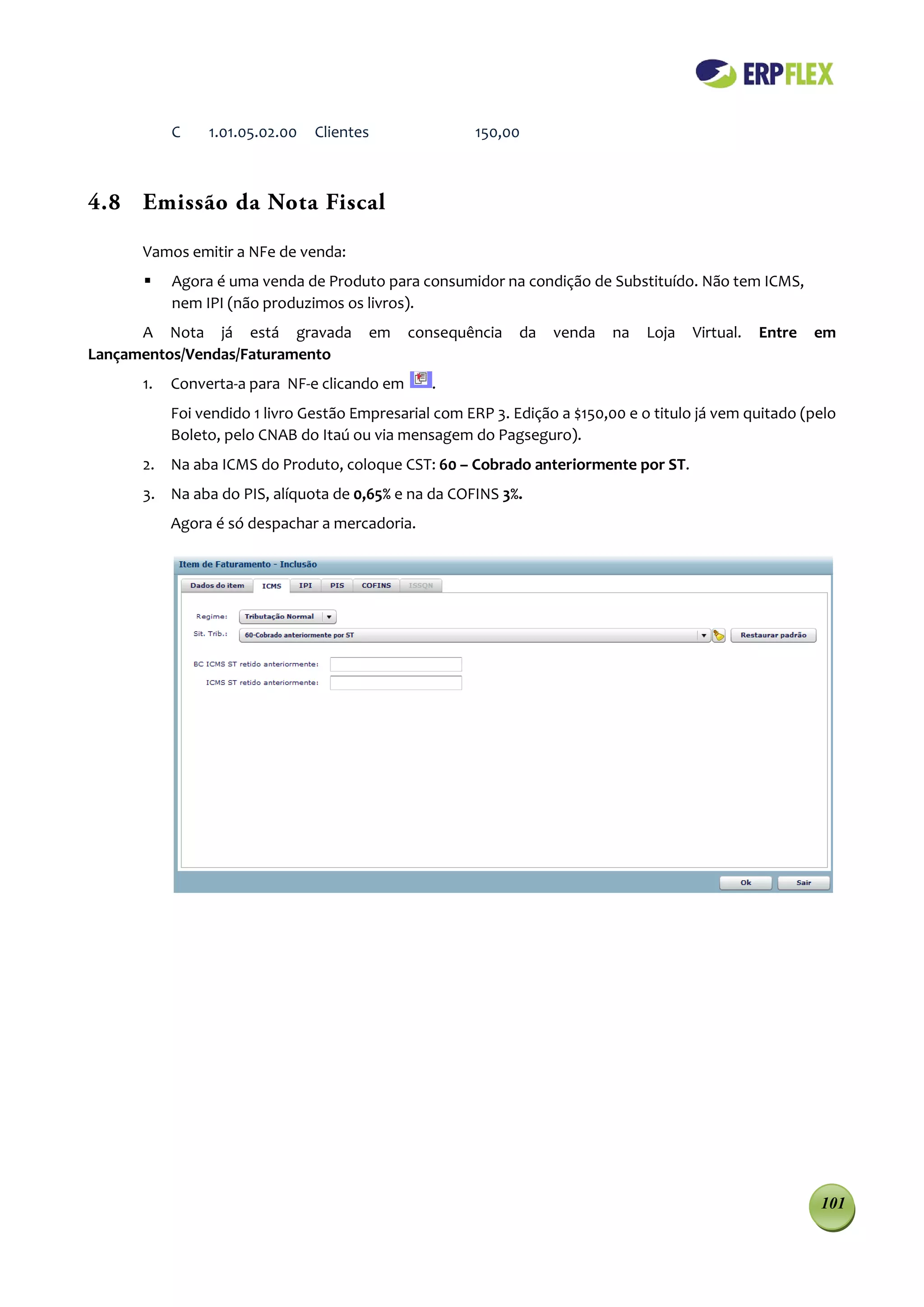 C    1.01.05.02.00   Clientes               150,00



4.8 Emissão da Nota Fiscal

      Vamos emitir a NFe de venda:
          Agora é uma venda de Produto para consumidor na condição de Substituído. Não tem ICMS,
           nem IPI (não produzimos os livros).
      A Nota já está gravada            em    consequência    da   venda    na   Loja   Virtual.   Entre   em
Lançamentos/Vendas/Faturamento
      1.   Converta-a para NF-e clicando em      .
           Foi vendido 1 livro Gestão Empresarial com ERP 3. Edição a $150,00 e o titulo já vem quitado (pelo
           Boleto, pelo CNAB do Itaú ou via mensagem do Pagseguro).
      2. Na aba ICMS do Produto, coloque CST: 60 – Cobrado anteriormente por ST.
      3. Na aba do PIS, alíquota de 0,65% e na da COFINS 3%.
           Agora é só despachar a mercadoria.




                                                                                                           101
 