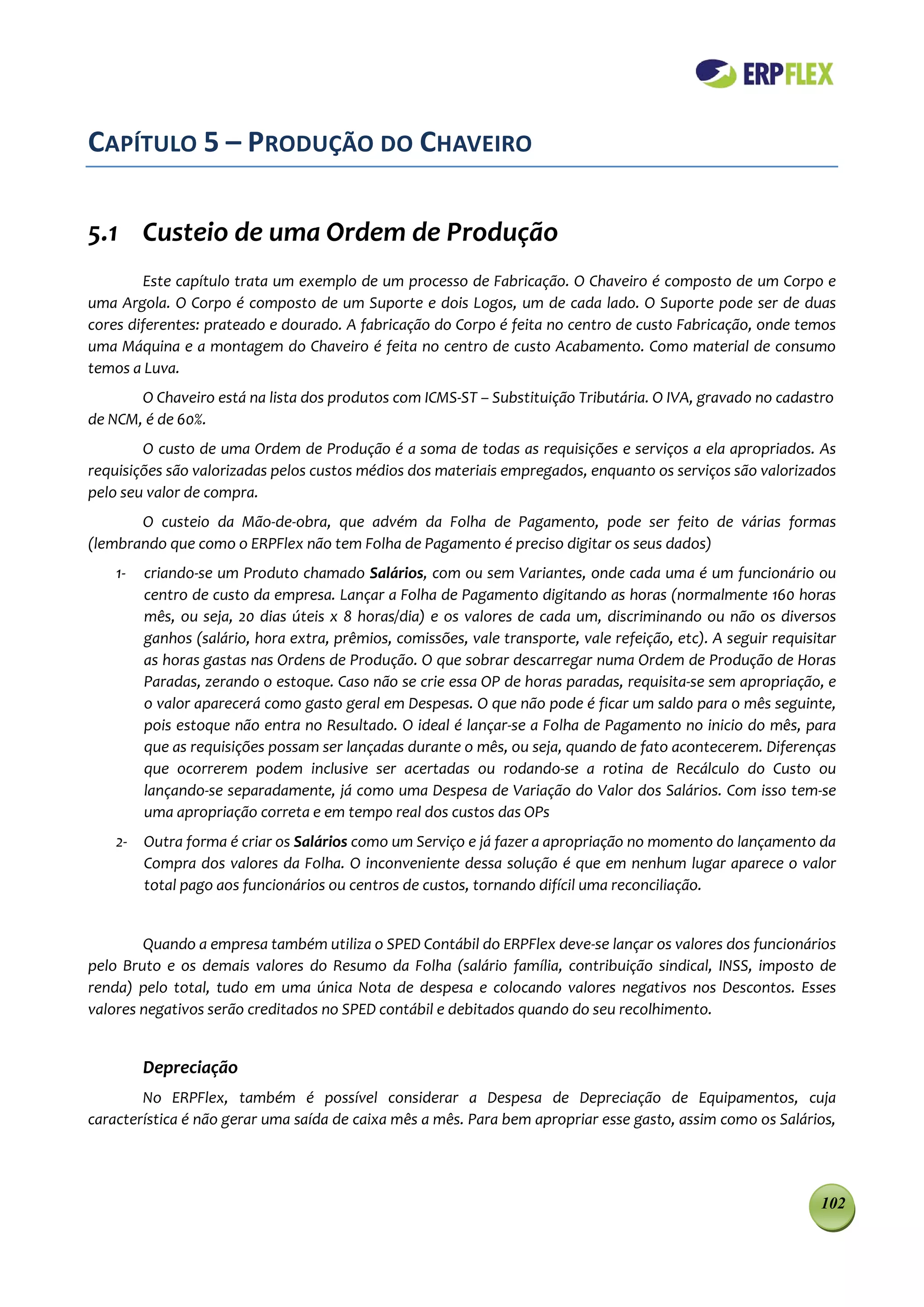 CAPÍTULO 5 – PRODUÇÃO DO CHAVEIRO

5.1 Custeio de uma Ordem de Produção
        Este capítulo trata um exemplo de um processo de Fabricação. O Chaveiro é composto de um Corpo e
uma Argola. O Corpo é composto de um Suporte e dois Logos, um de cada lado. O Suporte pode ser de duas
cores diferentes: prateado e dourado. A fabricação do Corpo é feita no centro de custo Fabricação, onde temos
uma Máquina e a montagem do Chaveiro é feita no centro de custo Acabamento. Como material de consumo
temos a Luva.
       O Chaveiro está na lista dos produtos com ICMS-ST – Substituição Tributária. O IVA, gravado no cadastro
de NCM, é de 60%.
        O custo de uma Ordem de Produção é a soma de todas as requisições e serviços a ela apropriados. As
requisições são valorizadas pelos custos médios dos materiais empregados, enquanto os serviços são valorizados
pelo seu valor de compra.
       O custeio da Mão-de-obra, que advém da Folha de Pagamento, pode ser feito de várias formas
(lembrando que como o ERPFlex não tem Folha de Pagamento é preciso digitar os seus dados)
    1-   criando-se um Produto chamado Salários, com ou sem Variantes, onde cada uma é um funcionário ou
         centro de custo da empresa. Lançar a Folha de Pagamento digitando as horas (normalmente 160 horas
         mês, ou seja, 20 dias úteis x 8 horas/dia) e os valores de cada um, discriminando ou não os diversos
         ganhos (salário, hora extra, prêmios, comissões, vale transporte, vale refeição, etc). A seguir requisitar
         as horas gastas nas Ordens de Produção. O que sobrar descarregar numa Ordem de Produção de Horas
         Paradas, zerando o estoque. Caso não se crie essa OP de horas paradas, requisita-se sem apropriação, e
         o valor aparecerá como gasto geral em Despesas. O que não pode é ficar um saldo para o mês seguinte,
         pois estoque não entra no Resultado. O ideal é lançar-se a Folha de Pagamento no inicio do mês, para
         que as requisições possam ser lançadas durante o mês, ou seja, quando de fato acontecerem. Diferenças
         que ocorrerem podem inclusive ser acertadas ou rodando-se a rotina de Recálculo do Custo ou
         lançando-se separadamente, já como uma Despesa de Variação do Valor dos Salários. Com isso tem-se
         uma apropriação correta e em tempo real dos custos das OPs
    2-   Outra forma é criar os Salários como um Serviço e já fazer a apropriação no momento do lançamento da
         Compra dos valores da Folha. O inconveniente dessa solução é que em nenhum lugar aparece o valor
         total pago aos funcionários ou centros de custos, tornando difícil uma reconciliação.


        Quando a empresa também utiliza o SPED Contábil do ERPFlex deve-se lançar os valores dos funcionários
pelo Bruto e os demais valores do Resumo da Folha (salário família, contribuição sindical, INSS, imposto de
renda) pelo total, tudo em uma única Nota de despesa e colocando valores negativos nos Descontos. Esses
valores negativos serão creditados no SPED contábil e debitados quando do seu recolhimento.


         Depreciação
        No ERPFlex, também é possível considerar a Despesa de Depreciação de Equipamentos, cuja
característica é não gerar uma saída de caixa mês a mês. Para bem apropriar esse gasto, assim como os Salários,




                                                                                                                102
 