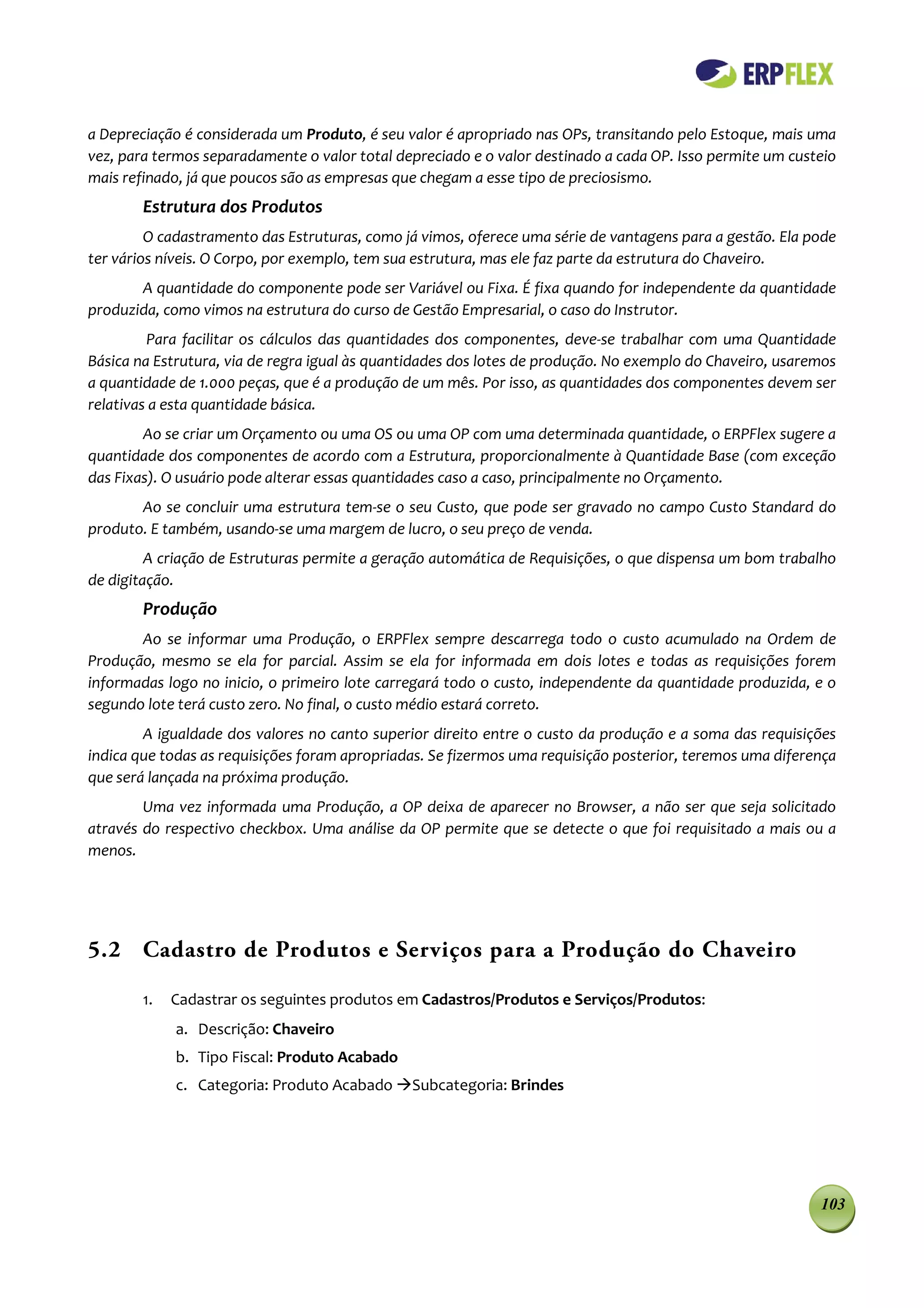 a Depreciação é considerada um Produto, é seu valor é apropriado nas OPs, transitando pelo Estoque, mais uma
vez, para termos separadamente o valor total depreciado e o valor destinado a cada OP. Isso permite um custeio
mais refinado, já que poucos são as empresas que chegam a esse tipo de preciosismo.
        Estrutura dos Produtos
         O cadastramento das Estruturas, como já vimos, oferece uma série de vantagens para a gestão. Ela pode
ter vários níveis. O Corpo, por exemplo, tem sua estrutura, mas ele faz parte da estrutura do Chaveiro.
       A quantidade do componente pode ser Variável ou Fixa. É fixa quando for independente da quantidade
produzida, como vimos na estrutura do curso de Gestão Empresarial, o caso do Instrutor.
         Para facilitar os cálculos das quantidades dos componentes, deve-se trabalhar com uma Quantidade
Básica na Estrutura, via de regra igual às quantidades dos lotes de produção. No exemplo do Chaveiro, usaremos
a quantidade de 1.000 peças, que é a produção de um mês. Por isso, as quantidades dos componentes devem ser
relativas a esta quantidade básica.
        Ao se criar um Orçamento ou uma OS ou uma OP com uma determinada quantidade, o ERPFlex sugere a
quantidade dos componentes de acordo com a Estrutura, proporcionalmente à Quantidade Base (com exceção
das Fixas). O usuário pode alterar essas quantidades caso a caso, principalmente no Orçamento.
       Ao se concluir uma estrutura tem-se o seu Custo, que pode ser gravado no campo Custo Standard do
produto. E também, usando-se uma margem de lucro, o seu preço de venda.
         A criação de Estruturas permite a geração automática de Requisições, o que dispensa um bom trabalho
de digitação.
        Produção
       Ao se informar uma Produção, o ERPFlex sempre descarrega todo o custo acumulado na Ordem de
Produção, mesmo se ela for parcial. Assim se ela for informada em dois lotes e todas as requisições forem
informadas logo no inicio, o primeiro lote carregará todo o custo, independente da quantidade produzida, e o
segundo lote terá custo zero. No final, o custo médio estará correto.
        A igualdade dos valores no canto superior direito entre o custo da produção e a soma das requisições
indica que todas as requisições foram apropriadas. Se fizermos uma requisição posterior, teremos uma diferença
que será lançada na próxima produção.
        Uma vez informada uma Produção, a OP deixa de aparecer no Browser, a não ser que seja solicitado
através do respectivo checkbox. Uma análise da OP permite que se detecte o que foi requisitado a mais ou a
menos.




5.2 Cadastro de Produtos e Serviços para a Produção do Chaveiro

        1.   Cadastrar os seguintes produtos em Cadastros/Produtos e Serviços/Produtos:
             a. Descrição: Chaveiro
             b. Tipo Fiscal: Produto Acabado
             c. Categoria: Produto Acabado Subcategoria: Brindes




                                                                                                           103
 