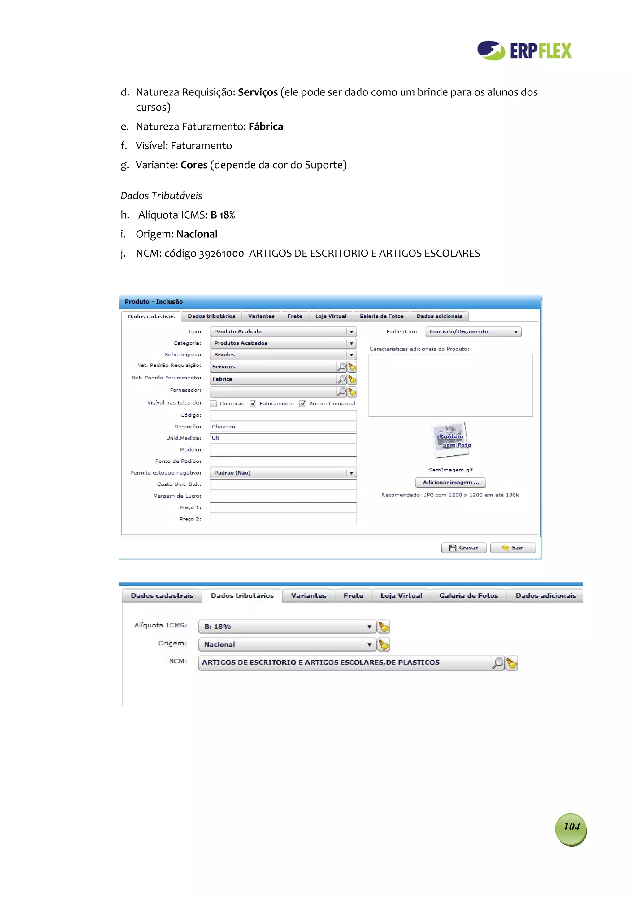 d. Natureza Requisição: Serviços (ele pode ser dado como um brinde para os alunos dos
   cursos)
e. Natureza Faturamento: Fábrica
f. Visível: Faturamento
g. Variante: Cores (depende da cor do Suporte)

Dados Tributáveis
h. Alíquota ICMS: B 18%
i. Origem: Nacional
j. NCM: código 39261000 ARTIGOS DE ESCRITORIO E ARTIGOS ESCOLARES




                                                                                        104
 