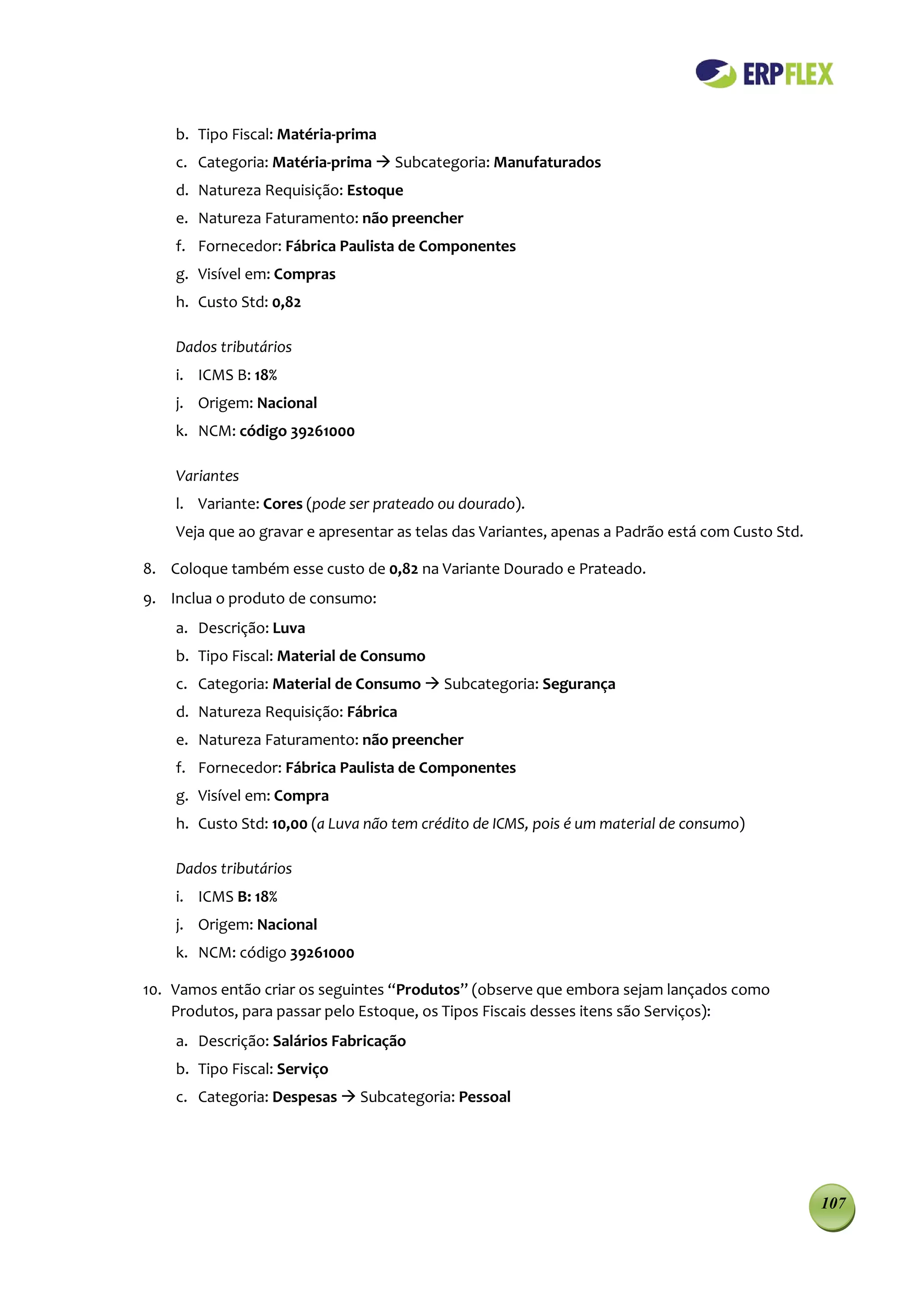 b. Tipo Fiscal: Matéria-prima
    c. Categoria: Matéria-prima  Subcategoria: Manufaturados
    d. Natureza Requisição: Estoque
    e. Natureza Faturamento: não preencher
    f. Fornecedor: Fábrica Paulista de Componentes
    g. Visível em: Compras
    h. Custo Std: 0,82

    Dados tributários
    i. ICMS B: 18%
    j. Origem: Nacional
    k. NCM: código 39261000

    Variantes
    l. Variante: Cores (pode ser prateado ou dourado).
    Veja que ao gravar e apresentar as telas das Variantes, apenas a Padrão está com Custo Std.

8. Coloque também esse custo de 0,82 na Variante Dourado e Prateado.
9. Inclua o produto de consumo:
    a. Descrição: Luva
    b. Tipo Fiscal: Material de Consumo
    c. Categoria: Material de Consumo  Subcategoria: Segurança
    d. Natureza Requisição: Fábrica
    e. Natureza Faturamento: não preencher
    f. Fornecedor: Fábrica Paulista de Componentes
    g. Visível em: Compra
    h. Custo Std: 10,00 (a Luva não tem crédito de ICMS, pois é um material de consumo)

    Dados tributários
    i. ICMS B: 18%
    j. Origem: Nacional
    k. NCM: código 39261000

10. Vamos então criar os seguintes “Produtos” (observe que embora sejam lançados como
    Produtos, para passar pelo Estoque, os Tipos Fiscais desses itens são Serviços):
    a. Descrição: Salários Fabricação
    b. Tipo Fiscal: Serviço
    c. Categoria: Despesas  Subcategoria: Pessoal




                                                                                                  107
 