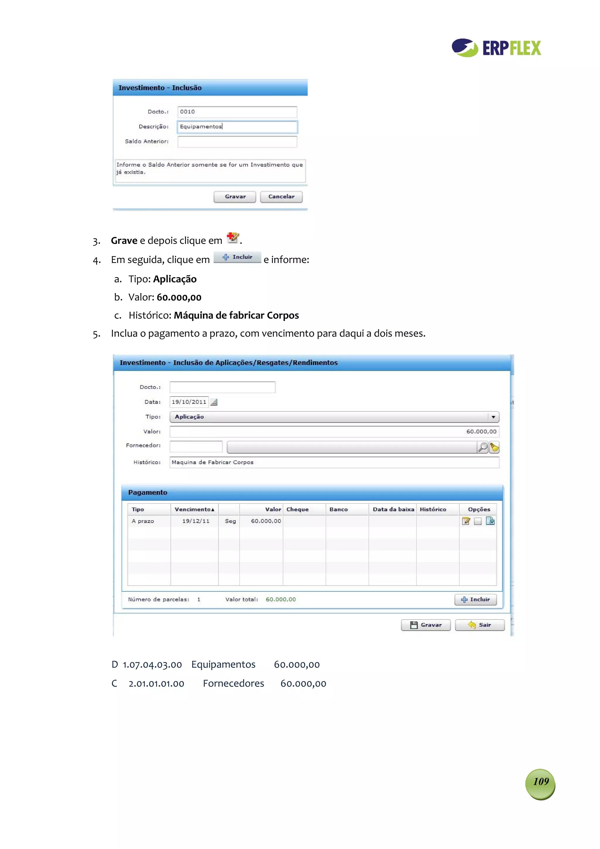 3. Grave e depois clique em      .
4. Em seguida, clique em             e informe:
    a. Tipo: Aplicação
    b. Valor: 60.000,00
    c. Histórico: Máquina de fabricar Corpos
5. Inclua o pagamento a prazo, com vencimento para daqui a dois meses.




   D 1.07.04.03.00 Equipamentos          60.000,00
   C   2.01.01.01.00      Fornecedores    60.000,00




                                                                         109
 