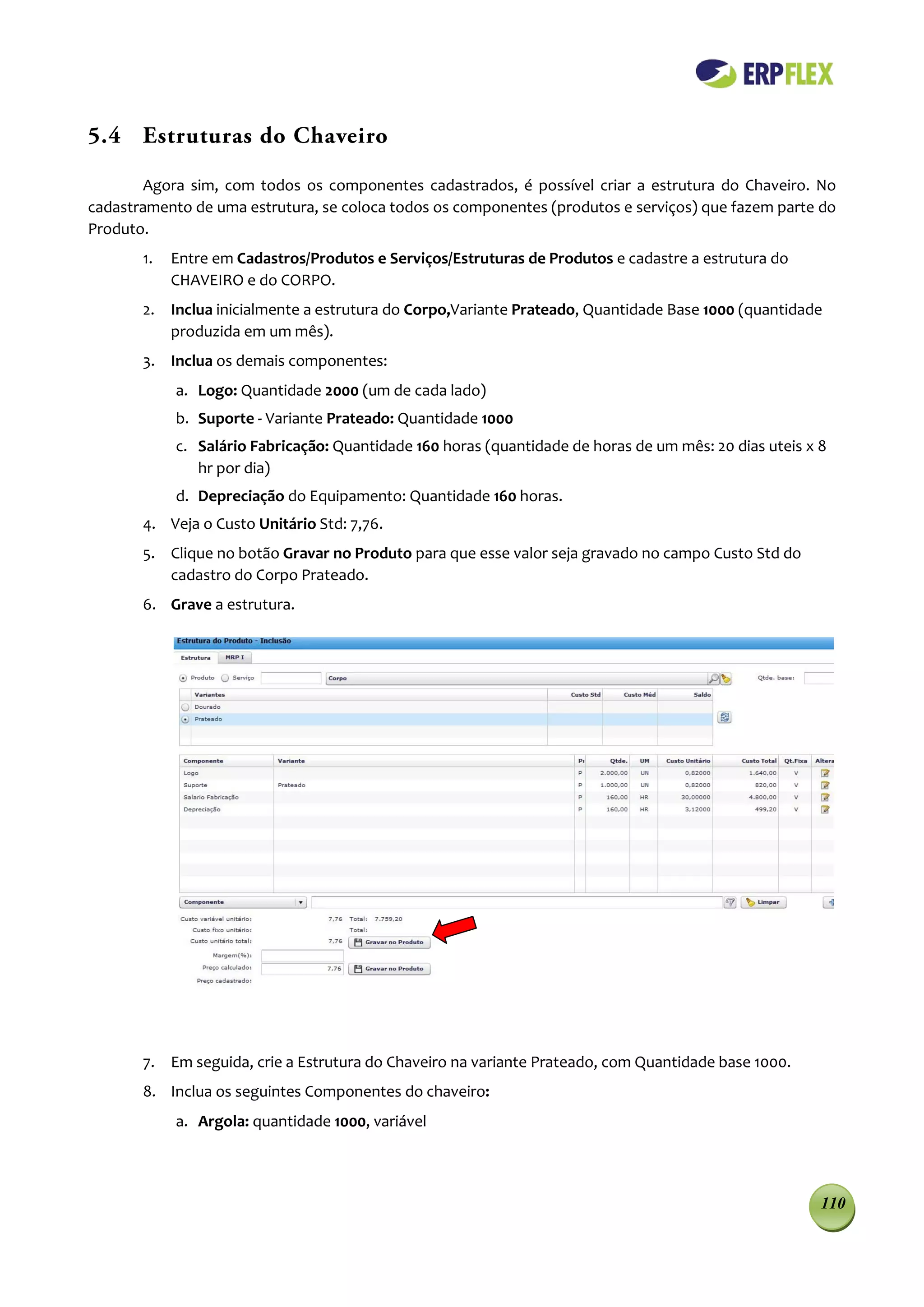 5.4 Estruturas do Chaveiro

        Agora sim, com todos os componentes cadastrados, é possível criar a estrutura do Chaveiro. No
cadastramento de uma estrutura, se coloca todos os componentes (produtos e serviços) que fazem parte do
Produto.
       1.   Entre em Cadastros/Produtos e Serviços/Estruturas de Produtos e cadastre a estrutura do
            CHAVEIRO e do CORPO.
       2. Inclua inicialmente a estrutura do Corpo,Variante Prateado, Quantidade Base 1000 (quantidade
          produzida em um mês).
       3. Inclua os demais componentes:
            a. Logo: Quantidade 2000 (um de cada lado)
            b. Suporte - Variante Prateado: Quantidade 1000
            c. Salário Fabricação: Quantidade 160 horas (quantidade de horas de um mês: 20 dias uteis x 8
               hr por dia)
            d. Depreciação do Equipamento: Quantidade 160 horas.
       4. Veja o Custo Unitário Std: 7,76.
       5. Clique no botão Gravar no Produto para que esse valor seja gravado no campo Custo Std do
          cadastro do Corpo Prateado.
       6. Grave a estrutura.




       7. Em seguida, crie a Estrutura do Chaveiro na variante Prateado, com Quantidade base 1000.
       8. Inclua os seguintes Componentes do chaveiro:
            a. Argola: quantidade 1000, variável




                                                                                                        110
 