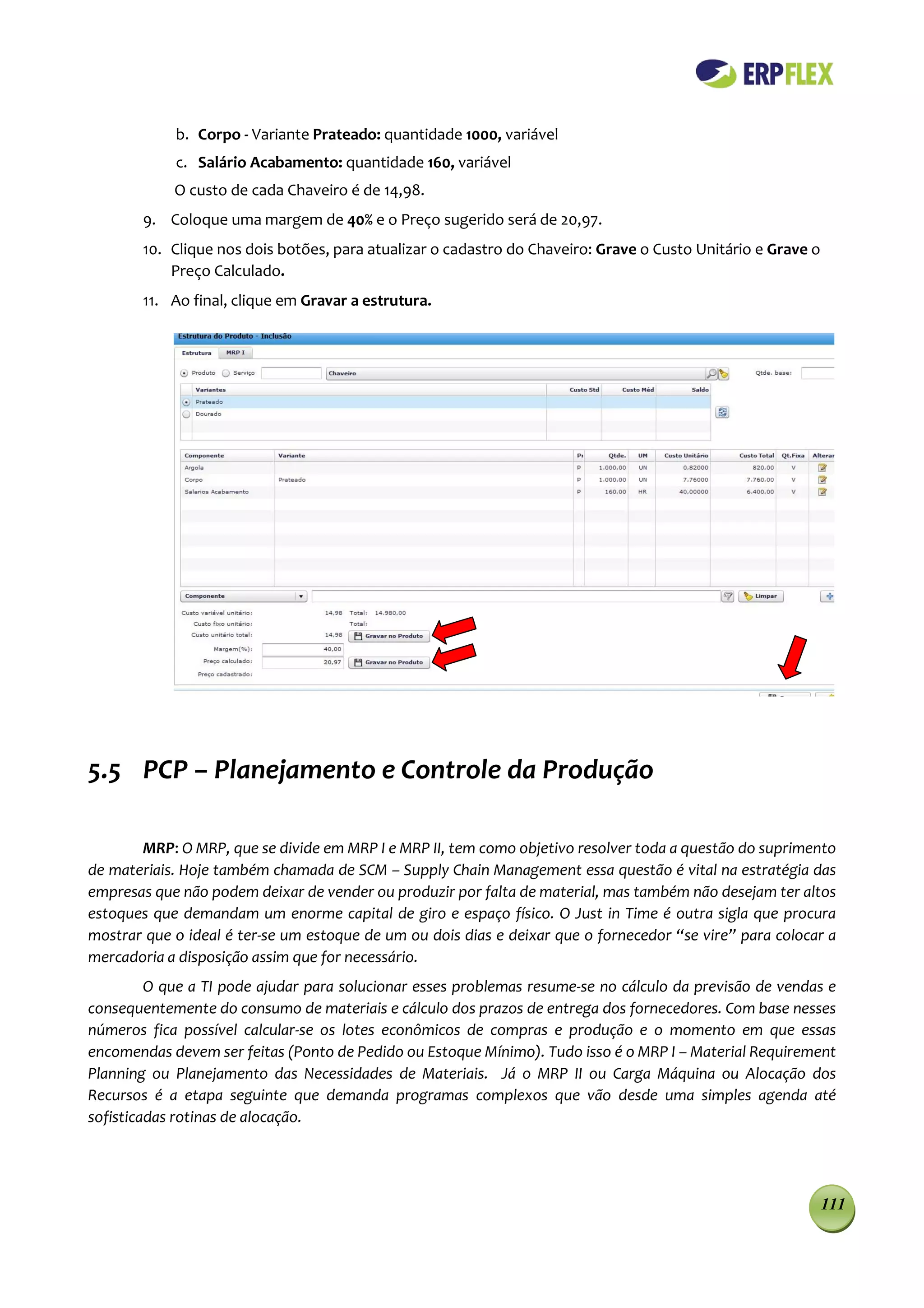 b. Corpo - Variante Prateado: quantidade 1000, variável
            c. Salário Acabamento: quantidade 160, variável
            O custo de cada Chaveiro é de 14,98.
        9. Coloque uma margem de 40% e o Preço sugerido será de 20,97.
        10. Clique nos dois botões, para atualizar o cadastro do Chaveiro: Grave o Custo Unitário e Grave o
            Preço Calculado.
        11. Ao final, clique em Gravar a estrutura.




5.5 PCP – Planejamento e Controle da Produção

       MRP: O MRP, que se divide em MRP I e MRP II, tem como objetivo resolver toda a questão do suprimento
de materiais. Hoje também chamada de SCM – Supply Chain Management essa questão é vital na estratégia das
empresas que não podem deixar de vender ou produzir por falta de material, mas também não desejam ter altos
estoques que demandam um enorme capital de giro e espaço físico. O Just in Time é outra sigla que procura
mostrar que o ideal é ter-se um estoque de um ou dois dias e deixar que o fornecedor “se vire” para colocar a
mercadoria a disposição assim que for necessário.
         O que a TI pode ajudar para solucionar esses problemas resume-se no cálculo da previsão de vendas e
consequentemente do consumo de materiais e cálculo dos prazos de entrega dos fornecedores. Com base nesses
números fica possível calcular-se os lotes econômicos de compras e produção e o momento em que essas
encomendas devem ser feitas (Ponto de Pedido ou Estoque Mínimo). Tudo isso é o MRP I – Material Requirement
Planning ou Planejamento das Necessidades de Materiais. Já o MRP II ou Carga Máquina ou Alocação dos
Recursos é a etapa seguinte que demanda programas complexos que vão desde uma simples agenda até
sofisticadas rotinas de alocação.




                                                                                                              111
 