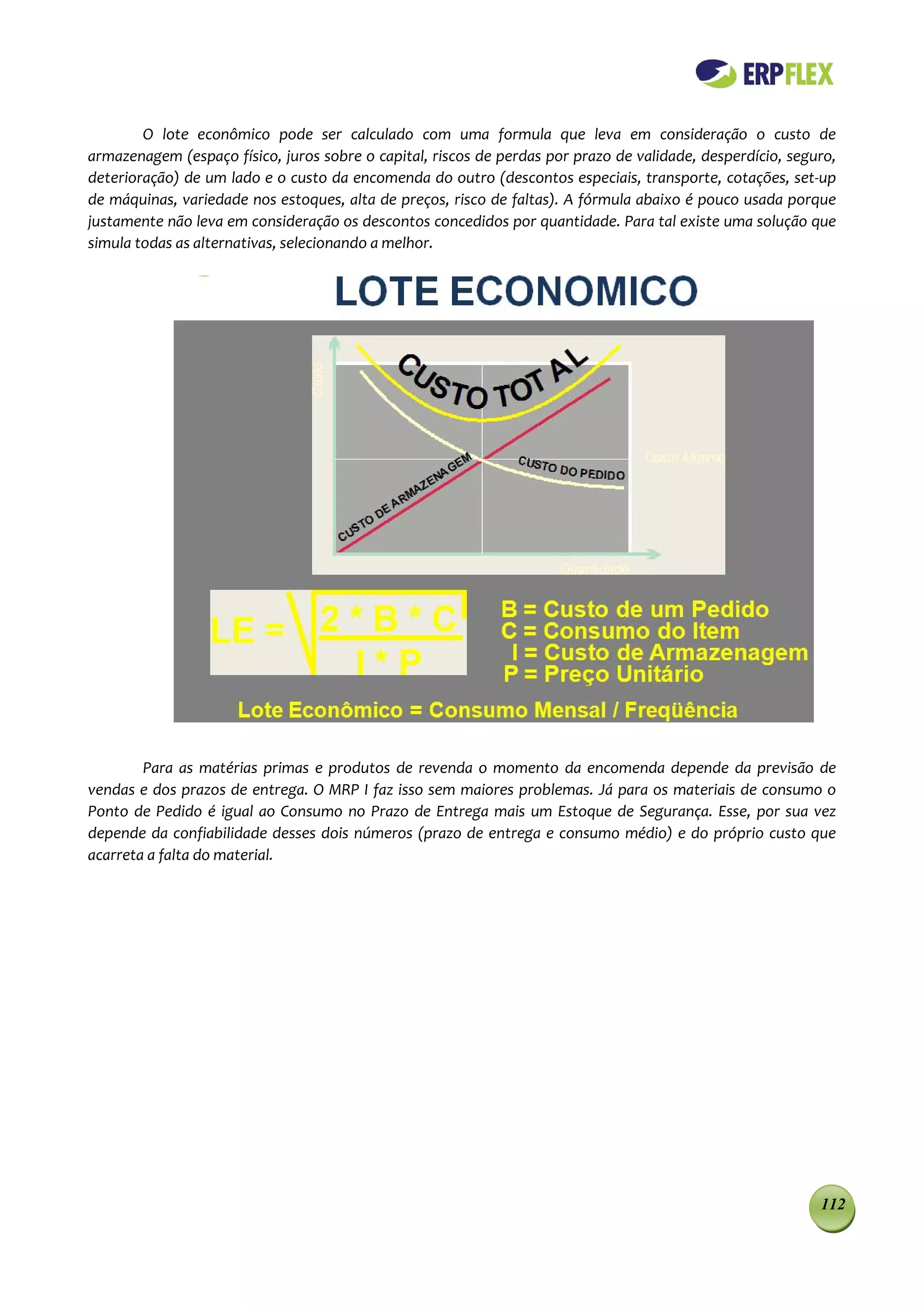 O lote econômico pode ser calculado com uma formula que leva em consideração o custo de
armazenagem (espaço físico, juros sobre o capital, riscos de perdas por prazo de validade, desperdício, seguro,
deterioração) de um lado e o custo da encomenda do outro (descontos especiais, transporte, cotações, set-up
de máquinas, variedade nos estoques, alta de preços, risco de faltas). A fórmula abaixo é pouco usada porque
justamente não leva em consideração os descontos concedidos por quantidade. Para tal existe uma solução que
simula todas as alternativas, selecionando a melhor.




        Para as matérias primas e produtos de revenda o momento da encomenda depende da previsão de
vendas e dos prazos de entrega. O MRP I faz isso sem maiores problemas. Já para os materiais de consumo o
Ponto de Pedido é igual ao Consumo no Prazo de Entrega mais um Estoque de Segurança. Esse, por sua vez
depende da confiabilidade desses dois números (prazo de entrega e consumo médio) e do próprio custo que
acarreta a falta do material.




                                                                                                            112
 