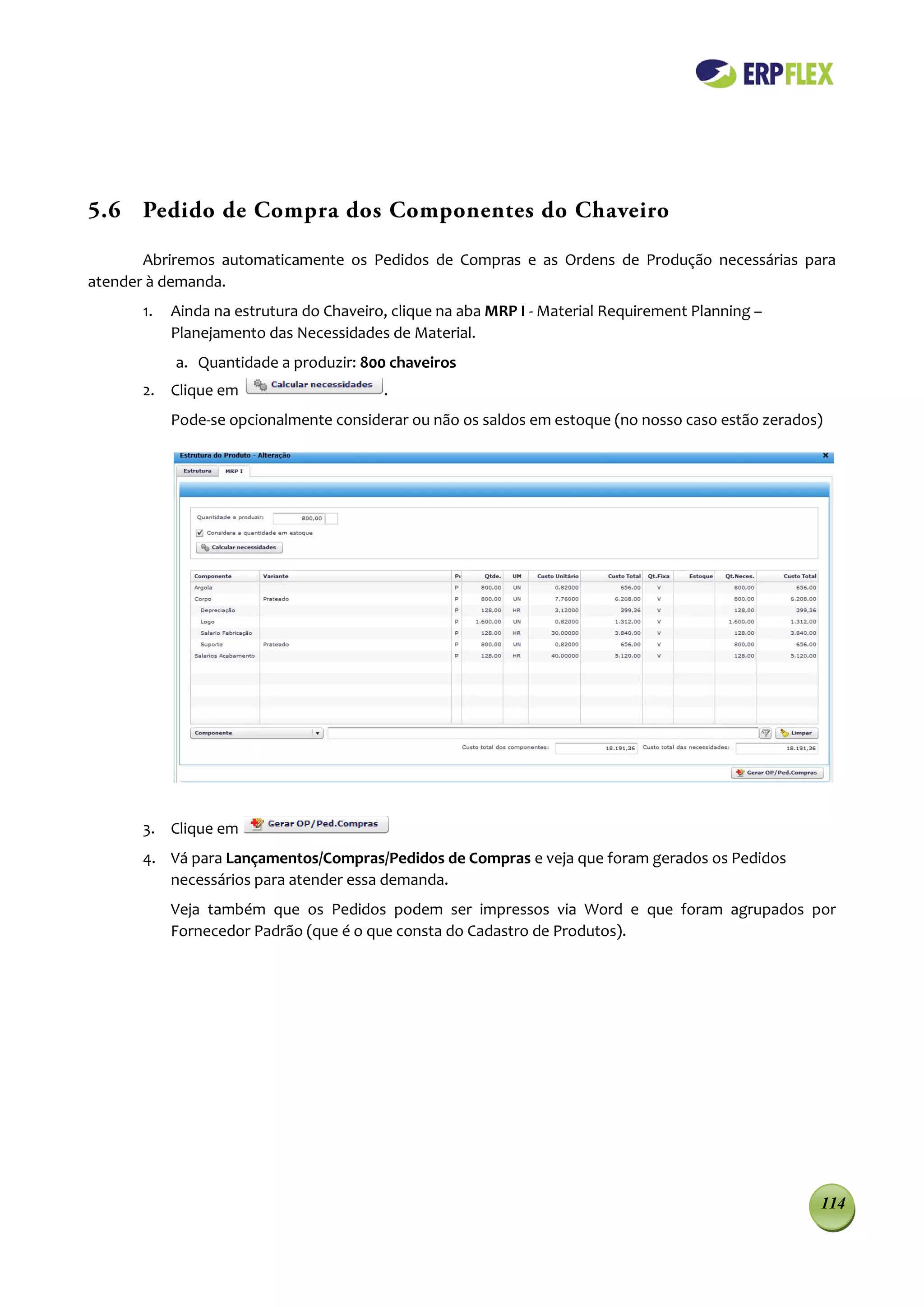 5.6 Pedido de Compra dos Componentes do Chaveiro

       Abriremos automaticamente os Pedidos de Compras e as Ordens de Produção necessárias para
atender à demanda.
      1.   Ainda na estrutura do Chaveiro, clique na aba MRP I - Material Requirement Planning –
           Planejamento das Necessidades de Material.
           a. Quantidade a produzir: 800 chaveiros
      2. Clique em                       .
           Pode-se opcionalmente considerar ou não os saldos em estoque (no nosso caso estão zerados)




      3. Clique em
      4. Vá para Lançamentos/Compras/Pedidos de Compras e veja que foram gerados os Pedidos
         necessários para atender essa demanda.
           Veja também que os Pedidos podem ser impressos via Word e que foram agrupados por
           Fornecedor Padrão (que é o que consta do Cadastro de Produtos).




                                                                                                    114
 