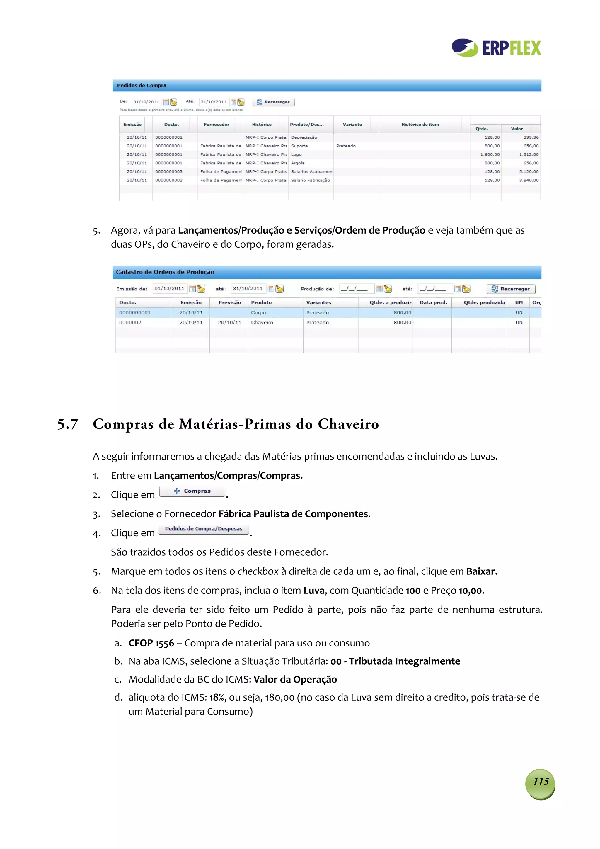 5. Agora, vá para Lançamentos/Produção e Serviços/Ordem de Produção e veja também que as
       duas OPs, do Chaveiro e do Corpo, foram geradas.




5.7 Compras de Matérias-Primas do Chaveiro

    A seguir informaremos a chegada das Matérias-primas encomendadas e incluindo as Luvas.
    1.   Entre em Lançamentos/Compras/Compras.
    2. Clique em                  .
    3. Selecione o Fornecedor Fábrica Paulista de Componentes.
    4. Clique em                        .
         São trazidos todos os Pedidos deste Fornecedor.
    5. Marque em todos os itens o checkbox à direita de cada um e, ao final, clique em Baixar.
    6. Na tela dos itens de compras, inclua o item Luva, com Quantidade 100 e Preço 10,00.
         Para ele deveria ter sido feito um Pedido à parte, pois não faz parte de nenhuma estrutura.
         Poderia ser pelo Ponto de Pedido.
         a. CFOP 1556 – Compra de material para uso ou consumo
         b. Na aba ICMS, selecione a Situação Tributária: 00 - Tributada Integralmente
         c. Modalidade da BC do ICMS: Valor da Operação
         d. aliquota do ICMS: 18%, ou seja, 180,00 (no caso da Luva sem direito a credito, pois trata-se de
            um Material para Consumo)




                                                                                                         115
 