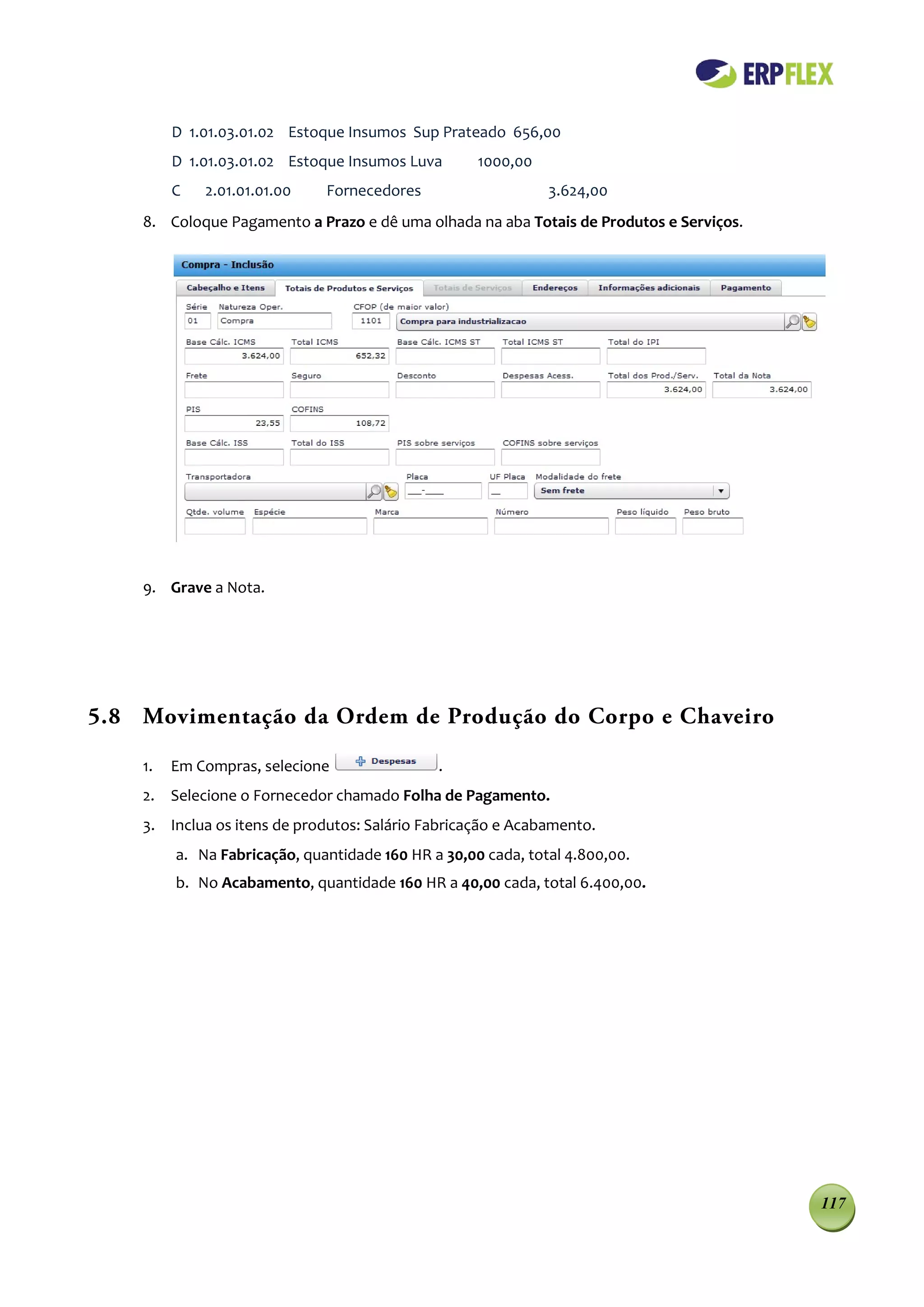 D 1.01.03.01.02 Estoque Insumos Sup Prateado 656,00
         D 1.01.03.01.02 Estoque Insumos Luva       1000,00
         C   2.01.01.01.00    Fornecedores                    3.624,00
    8. Coloque Pagamento a Prazo e dê uma olhada na aba Totais de Produtos e Serviços.




    9. Grave a Nota.




5.8 Movimentação da Ordem de Produção do Corpo e Chaveiro

    1.   Em Compras, selecione                .
    2. Selecione o Fornecedor chamado Folha de Pagamento.
    3. Inclua os itens de produtos: Salário Fabricação e Acabamento.
         a. Na Fabricação, quantidade 160 HR a 30,00 cada, total 4.800,00.
         b. No Acabamento, quantidade 160 HR a 40,00 cada, total 6.400,00.




                                                                                         117
 