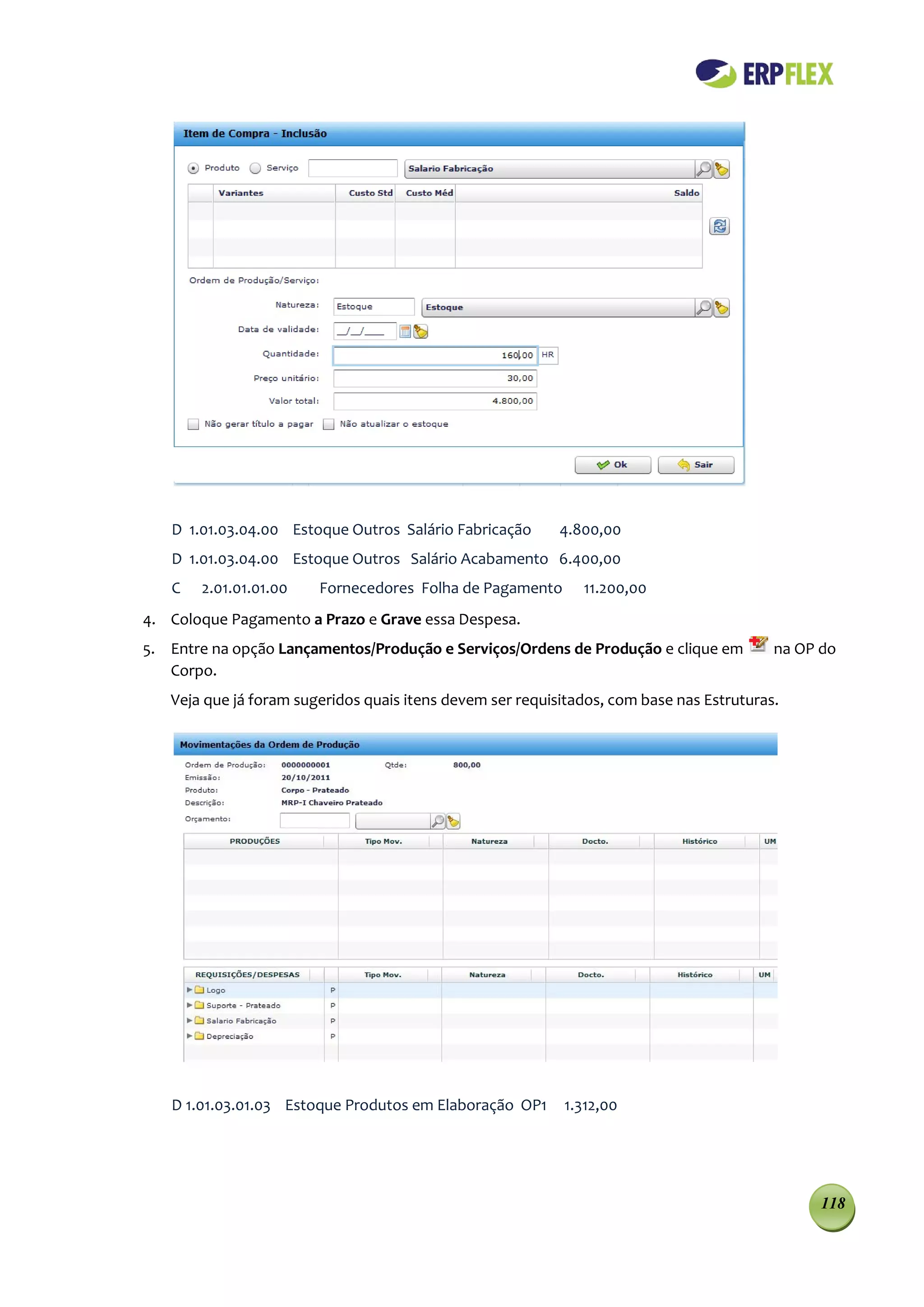 D 1.01.03.04.00 Estoque Outros Salário Fabricação       4.800,00
   D 1.01.03.04.00 Estoque Outros Salário Acabamento 6.400,00
   C   2.01.01.01.00    Fornecedores Folha de Pagamento       11.200,00
4. Coloque Pagamento a Prazo e Grave essa Despesa.
5. Entre na opção Lançamentos/Produção e Serviços/Ordens de Produção e clique em          na OP do
   Corpo.
   Veja que já foram sugeridos quais itens devem ser requisitados, com base nas Estruturas.




   D 1.01.03.01.03 Estoque Produtos em Elaboração OP1      1.312,00




                                                                                                118
 