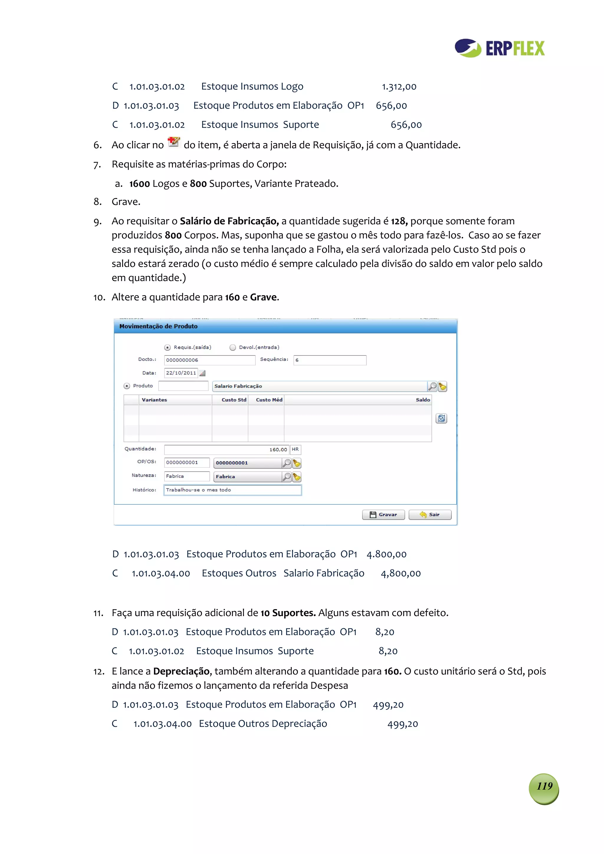 C   1.01.03.01.02    Estoque Insumos Logo                     1.312,00
    D 1.01.03.01.03     Estoque Produtos em Elaboração OP1      656,00
    C   1.01.03.01.02    Estoque Insumos Suporte                    656,00
6. Ao clicar no       do item, é aberta a janela de Requisição, já com a Quantidade.
7. Requisite as matérias-primas do Corpo:
    a. 1600 Logos e 800 Suportes, Variante Prateado.
8. Grave.
9. Ao requisitar o Salário de Fabricação, a quantidade sugerida é 128, porque somente foram
   produzidos 800 Corpos. Mas, suponha que se gastou o mês todo para fazê-los. Caso ao se fazer
   essa requisição, ainda não se tenha lançado a Folha, ela será valorizada pelo Custo Std pois o
   saldo estará zerado (o custo médio é sempre calculado pela divisão do saldo em valor pelo saldo
   em quantidade.)
10. Altere a quantidade para 160 e Grave.




    D 1.01.03.01.03 Estoque Produtos em Elaboração OP1 4.800,00
    C   1.01.03.04.00     Estoques Outros Salario Fabricação      4,800,00


11. Faça uma requisição adicional de 10 Suportes. Alguns estavam com defeito.
    D 1.01.03.01.03 Estoque Produtos em Elaboração OP1          8,20
    C   1.01.03.01.02   Estoque Insumos Suporte                  8,20
12. E lance a Depreciação, também alterando a quantidade para 160. O custo unitário será o Std, pois
    ainda não fizemos o lançamento da referida Despesa
    D 1.01.03.01.03 Estoque Produtos em Elaboração OP1          499,20
    C    1.01.03.04.00 Estoque Outros Depreciação                  499,20




                                                                                                 119
 